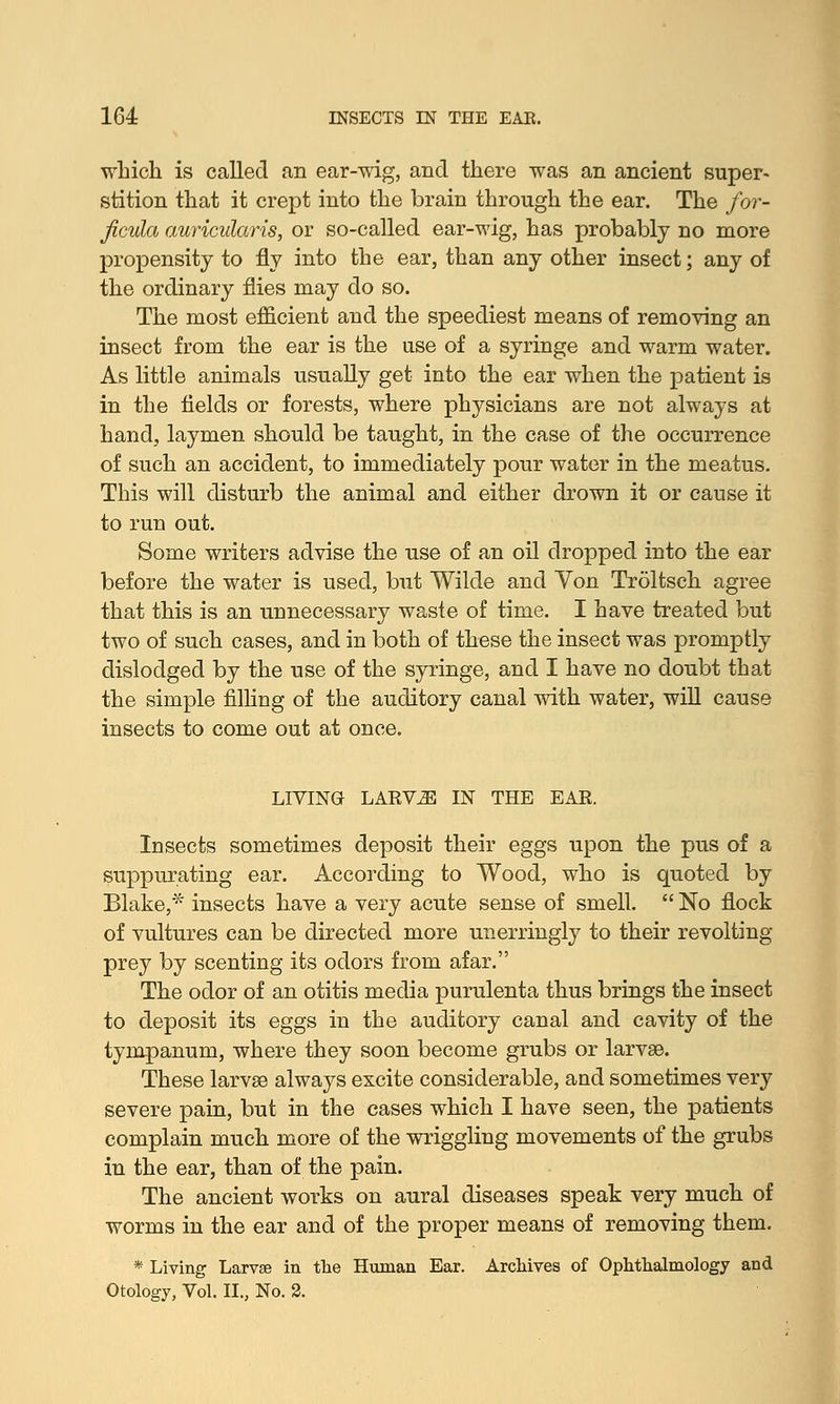 which is called an ear-wig, and there was an ancient super- stition that it crept into the brain through the ear. The for- ficula auricularis, or so-called ear-wig, has probably no more propensity to fly into the ear, than any other insect; any of the ordinary flies may do so. The most efficient and the speediest means of removing an insect from the ear is the use of a syringe and warm water. As little animals usually get into the ear when the patient is in the fields or forests, where physicians are not always at hand, laymen should be taught, in the case of the occurrence of such an accident, to immediately pour water in the meatus. This will disturb the animal and either drown it or cause it to run out. Some writers advise the use of an oil dropped into the ear before the water is used, but Wilde and Von Troltsch agree that this is an unnecessary waste of time. I have treated but two of such cases, and in both of these the insect was promptly dislodged by the use of the syringe, and I have no doubt that the simple filling of the auditory canal with water, will cause insects to come out at once. LIVING LARV^I IN THE EAR. Insects sometimes deposit their eggs upon the pus of a suppurating ear. According to Wood, who is quoted by Blake,* insects have a very acute sense of smell.  No flock of vultures can be directed more unerringly to their revolting- prey by scenting its odors from afar. The odor of an otitis media purulenta thus brings the insect to deposit its eggs in the auditory canal and cavity of the tympanum, where they soon become grubs or larvae. These larvae always excite considerable, and sometimes very severe pain, but in the cases which I have seen, the patients complain much more of the wriggling movements of the grubs in the ear, than of the pain. The ancient works on aural diseases speak very much of worms in the ear and of the proper means of removing them. * Living Larvse in the Human Ear. Archives of Ophthalmology and Otology, Vol. II., No. 2.