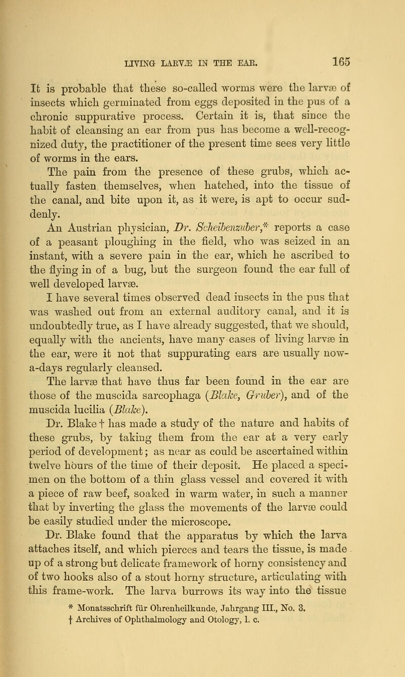 It is probable tliat these so-called worms were the larvae of insects which germinated from eggs deposited in the pus of a chronic suppurative process. Certain it is, that since the habit of cleansing an ear from pus has become a well-recog- nized duty, the practitioner of the present time sees very little of worms in the ears. The pain from the presence of these grubs, which ac- tually fasten themselves, when hatched, into the tissue of the canal, and bite upon it, as it were, is apt to occur sud- denly. An Austrian physician, Dr. Scheibenzuber* reports a case of a peasant ploughing in the field, who was seized in an instant, with a severe pain in the ear, which he ascribed to the flying in of a bug, but the surgeon found the ear full of well developed larvae. I have several times observed dead insects in the pus that was washed out from an external auditory canal, and it is undoubtedly true, as I have already suggested, that we should, equally with the ancients, have many cases of living larvae in the ear, were it not that suppurating ears are usually now- a-days regularly cleansed. The larvae that have thus far been found in the ear are those of the muscida sarcophaga (Blake, Gruber), and of the muscida lucilia (Blake). Dr. Blake t has made a study of the nature and habits of these grubs, by taking them from the ear at a very early period of development; as near as could be ascertained within twelve hours of the time of their deposit. He placed a speci- men on the bottom of a thin glass vessel and covered it with a piece of raw beef, soaked in warm water, in such a manner that by inverting the glass the movements of the larvae could be easily studied under the microscope. Dr. Blake found that the apparatus by which the larva attaches itself, and which pierces and tears the tissue, is made up of a strong but delicate framework of horny consistency and of two hooks also of a stout horny structure, articulating with this frame-work. The larva burrows its way into the tissue * Monatsschrift fur Ohrenheilkunde, Jahrgang III., No. 3. f Archives of Ophthalmology and Otology, 1. c.