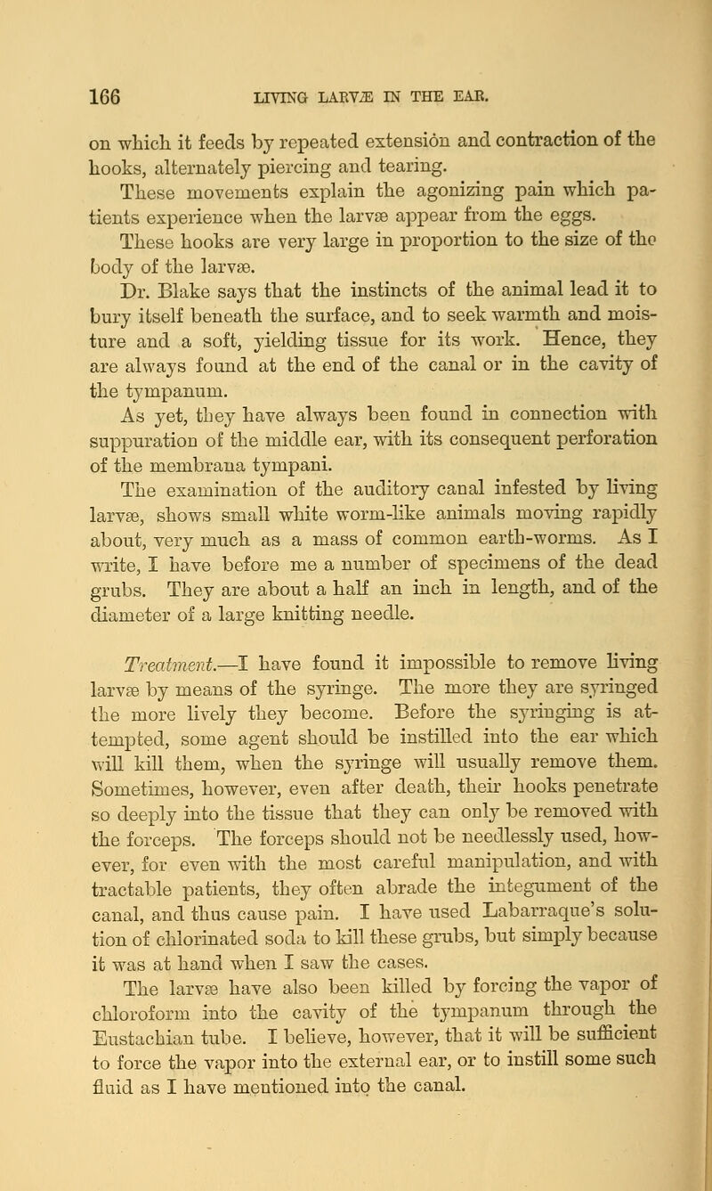 on which it feeds by repeated extension and contraction of the hooks, alternately piercing and tearing. These movements explain the agonizing pain which pa- tients experience when the larvae appear from the eggs. These hooks are very large in proportion to the size of the body of the larvae. Dr. Blake says that the instincts of the animal lead it to bury itself beneath the surface, and to seek warmth and mois- ture and a soft, yielding tissue for its work. Hence, they are always found at the end of the canal or in the cavity of the tympanum. As yet, they have always been found in connection with suppuration of the middle ear, with its consequent perforation of the membrana tympani. The examination of the auditory canal infested by living larvse, shows small white worm-like animals moving rapidly about, very much as a mass of common earth-worms. As I write, I have before me a number of specimens of the dead grubs. They are about a half an inch in length, and of the diameter of a large knitting needle. Treatment.—I have found it impossible to remove living larvse by means of the syringe. The more they are syringed the more lively they become. Before the syringing is at- tempted, some agent should be instilled into the ear which will kill them, when the syringe will usually remove them. Sometimes, however, even after death, their hooks penetrate so deeply into the tissue that they can only be removed with the forceps. The forceps should not be needlessly used, how- ever, for even with the most careful manipulation, and with tractable patients, they often abrade the integument of the canal, and thus cause pain. I have used Labarraque's solu- tion of chlorinated soda to kill these grubs, but simply because it was at hand when I saw the cases. The larvse have also been killed by forcing the vapor of chloroform into the cavity of the tympanum through the Eustachian tube. I believe, however, that it will be sufficient to force the vapor into the external ear, or to instill some such fluid as I have mentioned into the canal.