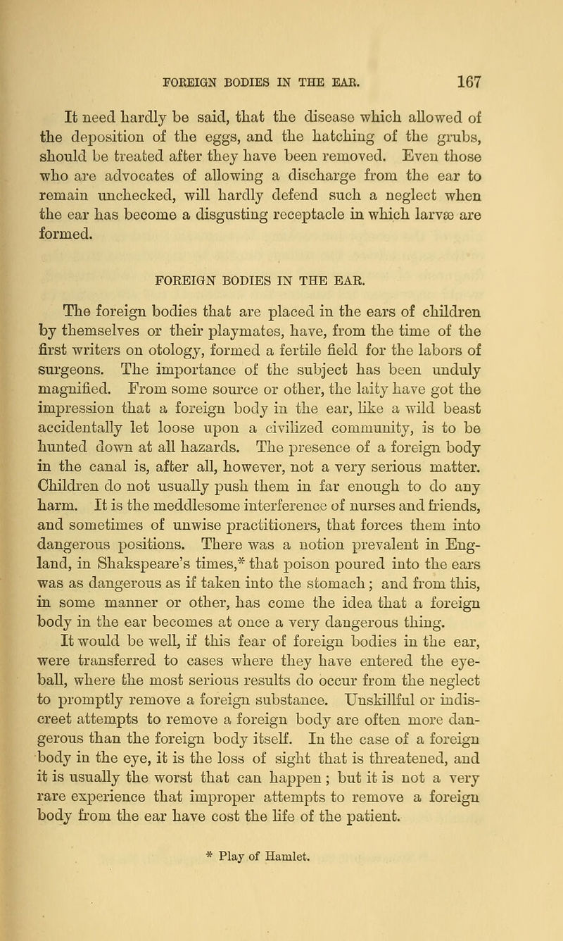 It need hardly be said, that the disease which allowed of the deposition of the eggs, and the hatching of the grubs, should be treated after they have been removed. Even those who are advocates of allowing a discharge from the ear to remain unchecked, will hardly defend such a neglect when the ear has become a disgusting receptacle in which larvae are formed. FOREIGN BODIES IN THE EAR. The foreign bodies that are placed in the ears of children by themselves or their playmates, have, from the time of the first writers on otology, formed a fertile field for the labors of surgeons. The importance of the subject has been unduly magnified. From some source or other, the laity have got the impression that a foreign body in the ear, like a wild beast accidentally let loose upon a civilized community, is to be hunted down at all hazards. The presence of a foreign body in the canal is, after all, however, not a very serious matter. Children do not usually push them in far enough to do any harm. It is the meddlesome interference of nurses and friends, and sometimes of unwise practitioners, that forces them into dangerous positions. There was a notion prevalent in Eng- land, in Shakspeare's times,* that poison poured into the ears was as dangerous as if taken into the stomach; and from this, in some manner or other, has come the idea that a foreign body in the ear becomes at once a very dangerous thing. It would be well, if this fear of foreign bodies in the ear, were transferred to cases where they have entered the eye- ball, where the most serious results do occur from the neglect to promptly remove a foreign substance. Unskillful or indis- creet attempts to remove a foreign body are often more dan- gerous than the foreign body itself. In the case of a foreign body in the eye, it is the loss of sight that is threatened, and it is usually the worst that can happen; but it is not a very rare experience that improper attempts to remove a foreign body from the ear have cost the life of the patient. * Play of Hamlet.