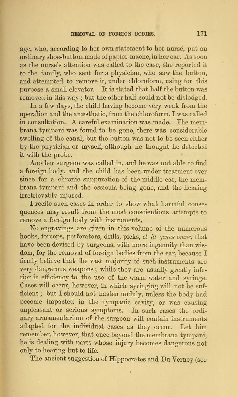 age, who, according to her own statement to her nurse, put an ordinary shoe-button, made of papier-mache, in her ear. As soon as the nurse's attention was called to the case, she reported it to the family, who sent for a physician, who saw the button, and attempted to remove it, under chloroform, using for this purpose a small elevator. It is stated that half the button was removed in this way ; but the other half could not be dislodged. In a few days, the child having become very weak from the operation and the ansesthetic, from the chloroform, I was called in consultation. A careful examination was made. The mem- brana tympani was found to be gone, there was considerable swelling of the canal, but the button was not to be seen either by the physician or myself, although he thought he detected it with the probe. Another surgeon was called in, and he was not able to find a foreign body, and the child has been under treatment ever since for a chronic suppuration of the middle ear, the mem- brana tympani and the ossicula being gone, and the hearing irretrievably injured. I recite such cases in order to show what harmful conse- quences may result from the most conscientious attempts to remove a foreign body with instruments. No engravings are given in this volume of the numerous hooks, forceps, perforators, drills, picks, et id genus omne, that have been devised by surgeons, with more ingenuity than wis- dom, for the removal of foreign bodies from the ear, because I firmly believe that the vast majority of such instruments are very dangerous weapons; while they are usually greatly infe- rior in efficiency to the use of the warm water and syringe. Cases will occur, however, in which syringing will not be suf- ficient ; but I should not hasten unduly, unless the body had become impacted in the tympanic cavity, or was causing unpleasant or serious symptoms. In such cases the ordi- nary armamentarium of the surgeon will contain instruments adapted for the individual cases as they occur. Let him remember, however, that once beyond the membrana tympani, he is dealing with parts whose injury becomes dangerous not only to hearing but to life. The ancient suggestion of Hippocrates and Du Yerney (see