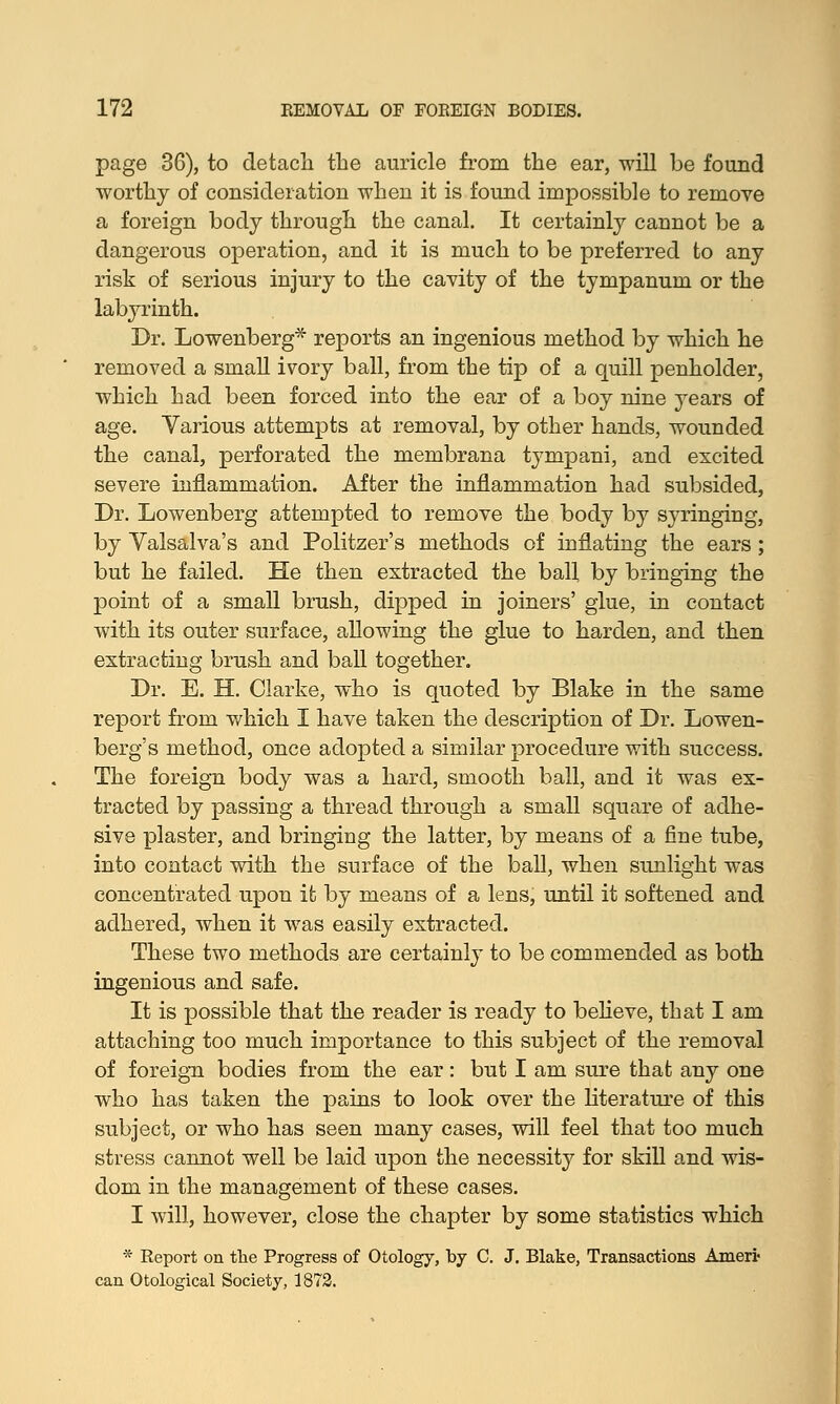 page 36), to detacli the auricle from the ear, will be found worthy of consideration when it is found impossible to remove a foreign body through the canal. It certainly cannot be a dangerous operation, and it is much to be preferred to any risk of serious injury to the cavity of the tympanum or the labyrinth. Dr. Lowenberg* reports an ingenious method by which he removed a small ivory ball, from the tip of a quill penholder, which had been forced into the ear of a boy nine years of age. Various attempts at removal, by other hands, wounded the canal, perforated the membrana tympani, and excited severe inflammation. After the inflammation had subsided, Dr. Lowenberg attempted to remove the body by syringing, by Valsalva's and Politzer's methods of inflating the ears; but he failed. He then extracted the ball, by bringing the point of a small brush, dipped in joiners' glue, in contact with its outer surface, allowing the glue to harden, and then extracting brush and ball together. Dr. E. H. Clarke, who is quoted by Blake in the same report from which I have taken the description of Dr. Lowen- berg's method, once adopted a similar procedure with success. The foreign body was a hard, smooth ball, and it was ex- tracted by passing a thread through a small square of adhe- sive plaster, and bringing the latter, by means of a fine tube, into contact with the surface of the ball, when sunlight was concentrated upon it by means of a lens, until it softened and adhered, when it was easily extracted. These two methods are certainly to be commended as both ingenious and safe. It is possible that the reader is ready to believe, that I am attaching too much importance to this subject of the removal of foreign bodies from the ear: but I am sure that any one who has taken the pains to look over the literature of this subject, or who has seen many cases, will feel that too much stress cannot well be laid upon the necessity for skill and wis- dom in the management of these cases. I will, however, close the chapter by some statistics which * Report on the Progress of Otology, by C. J. Blake, Transactions Amerfr can Otological Society, 1872.