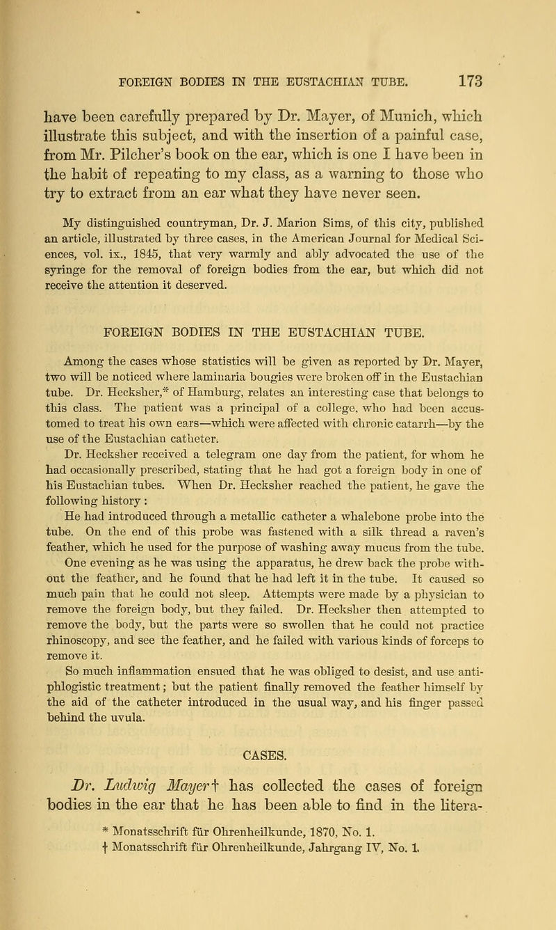 have been carefully prepared by Dr. Mayer, of Munich, which illustrate this subject, and with the insertion of a painful case, from Mr. Pilcher's book on the ear, which is one I have been in the habit of repeating to my class, as a warning to those who try to extract from an ear what they have never seen. My distinguished countryman, Dr. J. Marion Sims, of this city, published an article, illustrated by three cases, in the American Journal for Medical Sci- ences, vol. ix., 1845, that very warmly and ably advocated the use of the syringe for the removal of foreign bodies from the ear, but which did not receive the attention it deserved. FOKEIGN BODIES IN THE EUSTACHIAN TUBE. Among the cases whose statistics will be given as reported by Dr. Mayer, two will be noticed where laminaria bougies were broken off in the Eustachian tube. Dr. Hecksher,* of Hamburg, relates an interesting case that belongs to this class. The patient was a principal of a college, who had been accus- tomed to treat his own ears—which were affected with chronic catarrh—by the use of the Eustachian catheter. Dr. Hecksher received a telegram one day from the patient, for whom he had occasionally prescribed, stating that he had got a foreign body in one of his Eustachian tubes. When Dr. Hecksher reached the patient, he gave the following history: He had introduced through a metallic catheter a whalebone probe into the tube. On the end of this probe was fastened with a silk thread a raven's feather, which he used for the purpose of washing away mucus from the tube. One evening as he was using the apparatus, he drew back the probe with- out the feather, and he found that he had left it in the tube. It caused so much pain that he could not sleep. Attempts were made by a physician to remove the foreign body, but they failed. Dr. Hecksher then attempted to remove the body, but the parts were so swollen that he could not practice rhinoscopy, and see the feather, and he failed with various kinds of forceps to remove it. So much inflammation ensued that he was obliged to desist, and use anti- phlogistic treatment; but the patient finally removed the feather hiniself by the aid of the catheter introduced in the usual way, and his finger passed behind the uvula. CASES. Dr. Ludivig Mayer f has collected the cases of foreign bodies in the ear that he has been able to find in the litera- * Monatsschrift fur Ohrenheilkunde, 1870, No. 1. f Monatsschrift fur Ohrenheilkunde, Jahrgang IV, No. 1.