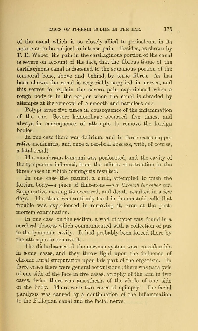 of the canal, which is so closely allied to periosteum in it3 nature as to be subject to intense pain. Besides, as shown by F. E. Weber, the pain in the cartilaginous portion of the canal is severe on account of the fact, that the fibrous tissue of the cartilaginous canal is fastened to the squamous portion of the temporal bone, above and behind, by tense fibres. As has been shown, the canal is very richly supplied in nerves, and this serves to explain the severe pain experienced when a rough body is in the ear, or when the canal is abraded by attempts at the removal of a smooth and harmless one. Polypi arose five times in consequence of the inflammation of the ear. Severe hemorrhage occurred five times, and always in consequence of attempts to remove the foreign bodies. In one case there was delirium, and in three cases suppu- rative meningitis, and once a cerebral abscess, with, of course, a fatal result. The membrana tympani was perforated, and the cavity of the tympanum inflamed, from the efforts at extraction in the three cases in which meningitis resulted. In one case the patient, a child, attempted to push the foreign body—a piece of flint-stone—out through the other ear. Suppurative meningitis occurred, and death resulted in a few days. The stone was so firmly fixed in the mastoid cells that trouble was experienced in removing it, even at the post- mortem examination. In one case on the section, a wad of paper was found in a cerebral abscess which communicated with a collection of pus in the tympanic cavity. It had probably been forced there by the attempts to remove it. The disturbances of the nervous system were considerable in some cases, and they throw light upon the influence of chronic aural suppuration upon this part of the organism. In three cases there were general convulsions ; there was paralysis of one side of the face in five cases, atrophy of the arm in two cases, twice there was anaesthesia of the whole of one side of the body. There were two cases of epilepsy. The facial paralysis was caused by a continuation of the inflammation to the Fallopian canal and the facial nerve.