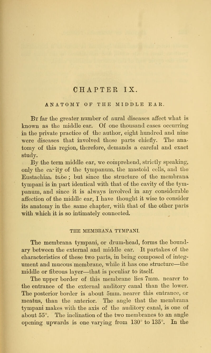 ANATOMY OF THE MIDDLE EAR. By far the greater number of aural diseases affect what is known as the middle ear. Of one thousand cases occurring in the private practice of the author, eight hundred and nine were diseases that involved these parts chiefly. The ana- tomy of this region, therefore, demands a careful and exact study. By the term middle ear, we comprehend, strictly speaking, only the canity of the tympanum, the mastoid cells, and the Eustachian tube ; but since the structure of the membrana tympani is in part identical with that of the cavity of the tym- panum, and since it is always involved in any considerable affection of the middle ear, I have thought it wise to consider its anatomy in the same chapter, with that of the other parts with -which it is so intimately connected. THE MEMBRANA TYMPANI. The membrana tympani, or drum-head, forms the bound- ary between the external and middle ear. It partakes of the characteristics of these two parts, in being composed of integ- ument and mucous membrane, while it has one structure—the middle or fibrous layer—that is peculiar to itself. The upper border of this membrane lies 7mm. nearer to the entrance of the external auditory canal than the lower. The posterior border is about 5mm. nearer this entrance, or meatus, than the anterior. The angle that the membrana tympani makes with the axis of the auditory canal, is one of about 55°. The inclination of the two membranes to an angle opening upwards is one varying from 130° to 135°. In the