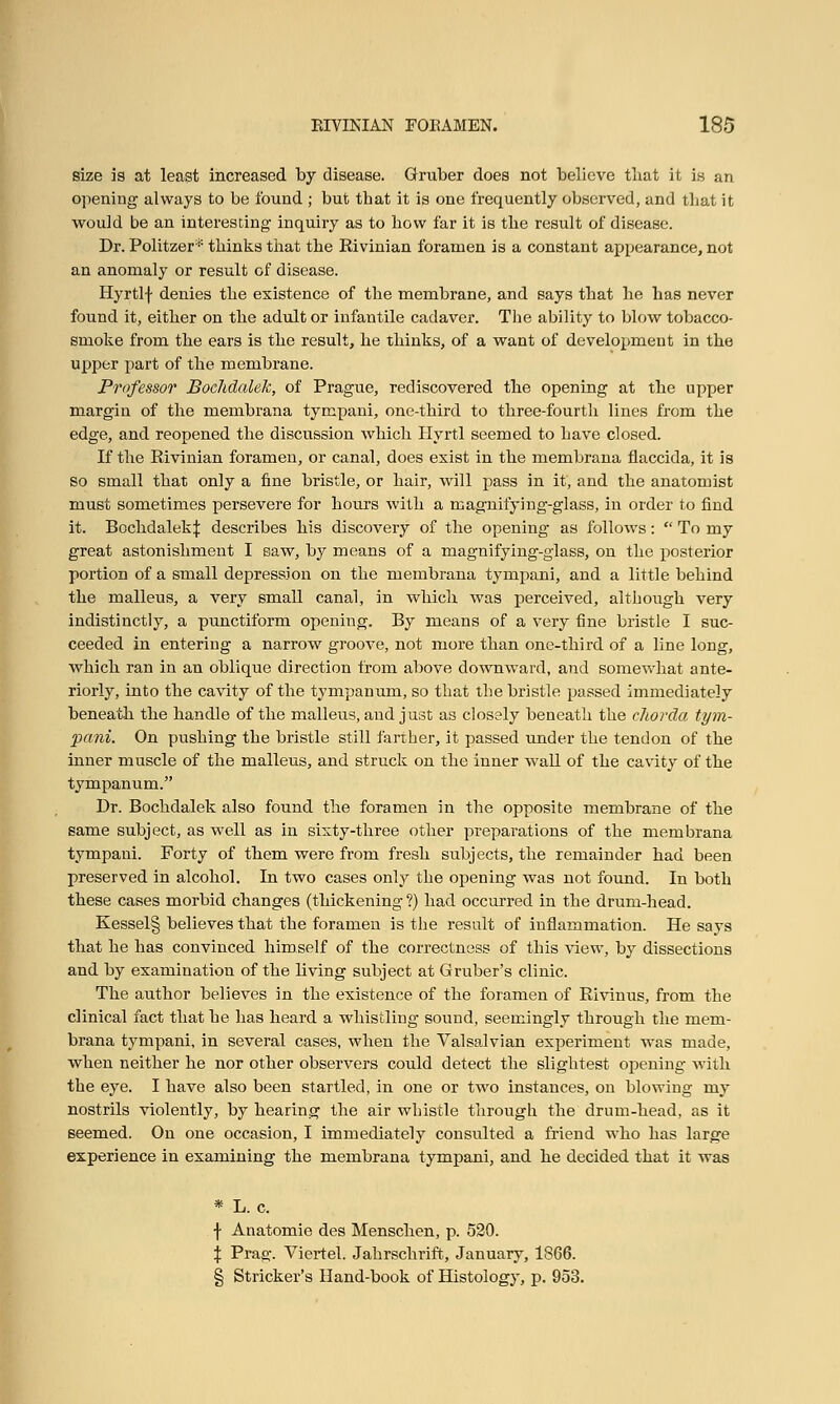 size is at least increased by disease. Gruber does not believe that it is an opening always to be found ; but that it is one frequently observed, and that it would be an interesting inquiry as to bow far it is tbe result of disease. Dr. Politzer * thinks that the Rivinian foramen is a constant appearance, not an anomaly or result of disease. Hyrtlf denies the existence of the membrane, and says that he has never found it, either on the adult or infantile cadaver. The ability to blow tobacco- smoke from the ears is the result, he thinks, of a want of development in the upper part of the membrane. Professor Bochdalek, of Prague, rediscovered the opening at the upper margin of the membrana tympani, one-third to three-fourth lines from the edge, and reopened the discussion which Ilyrtl seemed to have closed. If the Rivinian foramen, or canal, does exist in the membrana flaccida, it is so small that only a fine bristle, or hair, will pass in it, and the anatomist must sometimes persevere for hours with a magnifying-glass, in order to find it. Bochdalek \ describes his discovery of the opening as follows:  To my great astonishment I saw, by means of a magnifying-glass, on the posterior portion of a small depression on the membrana tympani, and a little behind the malleus, a very small canal, in which was perceived, although very indistinctly, a punctiform opening. By means of a very fine bristle I suc- ceeded in entering a narrow groove, not more than one-third of a line long, which ran in an oblique direction from above downward, and somewhat ante- riorly, into the cavity of the tympanum, so that the bristle passed immediately beneath the handle of the malleus, and just as closely beneath the chorda tym- pani. On pushing the bristle still farther, it passed under the tendon of the inner muscle of the malleus, and struck on the inner wall of the cavity of the tympanum. Dr. Bochdalek also found the foramen in the opposite membrane of the same subject, as well as in sixty-three other preparations of the membrana tympani. Forty of them were from fresh subjects, the remainder had been preserved in alcohol. In two cases only the opening was not found. In both these cases morbid changes (thickening ?) had occurred in the drum-head. Kessel§ believes that the foramen is the result of inflammation. He says that he has convinced himself of the correctness of this view, by dissections and by examination of the bving subject at Gruber's clinic. The author believes in the existence of the foramen of Rivinus, from the clinical fact that he has heard a whistling sound, seemingly through the mem- brana tympani, in several cases, when the Valsalvian experiment was made, when neither he nor other observers could detect the slightest opening with the eye. I have also been startled, in one or two instances, on blowing my nostrils violently, by hearing the air whistle through the drum-head, as it seemed. On one occasion, I immediately consulted a friend who has large experience in examining the membrana tympani, and he decided that it was * L. c. f Anatomie des Menschen, p. 520. \ Prag. Viertel. Jahrschrift, January, 1866. § Strieker's Hand-book of Histology, p. 953.