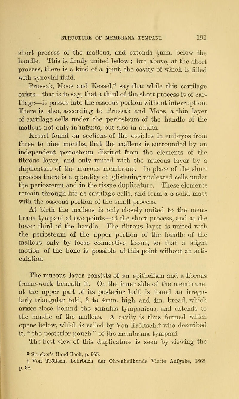 short process of the malleus, and extends |mm. below the handle. This is firmly united below ; but above, at the short process, there is a kind of a joint, the cavity of which is filled with sjnovial fluid. Prussak, Moos and Kessel,* say that while this cartilage exists—that is to say, that a third of the short process is of car- tilage—it passes into the osseous portion without interruption. There is also, according to Prussak and Moos, a thin layer of cartilage cells under the periosteum of the handle of the malleus not only in infants, but also in adults. Kessel found on sections of the ossicles in embryos from three to nine months, that the malleus is surrounded by an independent periosteum distinct from the elements of the fibrous layer, and only united with the mucous layer by a duplicature of the mucous membrane. In place of the short process there is a quantity of glistening nucleated cells under the periosteum and in the tissue duplicature. These elements remain through life as cartilage cells, and form a a solid mass with the osseous portion of the small process. At birth the malleus is only closely united to the mem- brana tympani at two points—at the short process, and at the lower third of the handle. The fibrous layer is united with the periosteum of the upper portion of the handle of the malleus only by loose connective tissue, so1 that a slight motion of the bone is possible at this point without an arti- culation The mucous layer consists of an epithelium and a fibrous frame-work beneath it. On the inner side of the membrane, at the upper part of its posterior half, is found an irregu- larly triangular fold, 3 to 4mm. high and 4m. broad, which arises close behind the annulus tympanicus, and extends to the handle of the malleus. A cavity is thus formed which opens below, which is called by Von Troltsch,f who described it, the posterior pouch  of the membrana tympani. The best view of this duplicature is seen by viewing the * Strieker's Hand-Book, p. 955. f Von Troltscb, Lebrbucb der Obrenbeilkunde Vierte Aufgabe, 1868, p. 38.