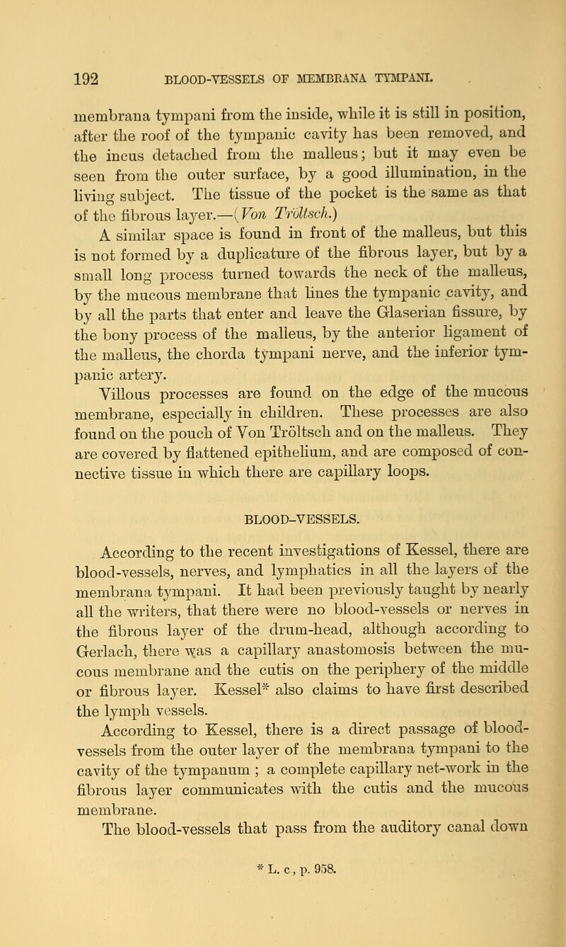 membrana tympani from the inside, while it is still in position, after the roof of the tympanic cavity has been removed, and the incus detached from the malleus; but it may even be seen from the outer surface, by a good illumination, in the living subject. The tissue of the pocket is the same as that of the fibrous layer.—(Von TrUtsch.) A similar space is found in front of the malleus, but this is not formed by a duplicature of the fibrous layer, but by a small long process turned towards the neck of the malleus, by the mucous membrane that lines the tympanic cavity, and by all the parts that enter and leave the Glaserian fissure, by the bony process of the malleus, by the anterior ligament of the malleus, the chorda tympani nerve, and the inferior tym- panic artery. Yillous processes are found on the edge of the mucous membrane, especially in children. These processes are also found on the pouch of Von Troltsch and on the malleus. They are covered by flattened epithelium, and are composed of con- nective tissue in which there are capillary loops. BLOOD-VESSELS. According to the recent investigations of Kessel, there are blood-vessels, nerves, and lymphatics in all the layers of the membrana tympani. It had been previously taught by nearly all the writers, that there were no blood-vessels or nerves in the fibrous layer of the drum-head, although according to Gerlach, there w,as a capillar}^ anastomosis between the mu- cous membrane and the cutis on the periphery of the middle or fibrous layer. Kessel* also claims to have first described the lymph vessels. According to Kessel, there is a direct passage of blood- vessels from the outer layer of the membrana tympani to the cavity of the tympanum ; a complete capillary net-work in the fibrous layer communicates with the cutis and the mucous membrane. The blood-vessels that pass from the auditory canal down * L. c., p. 958.