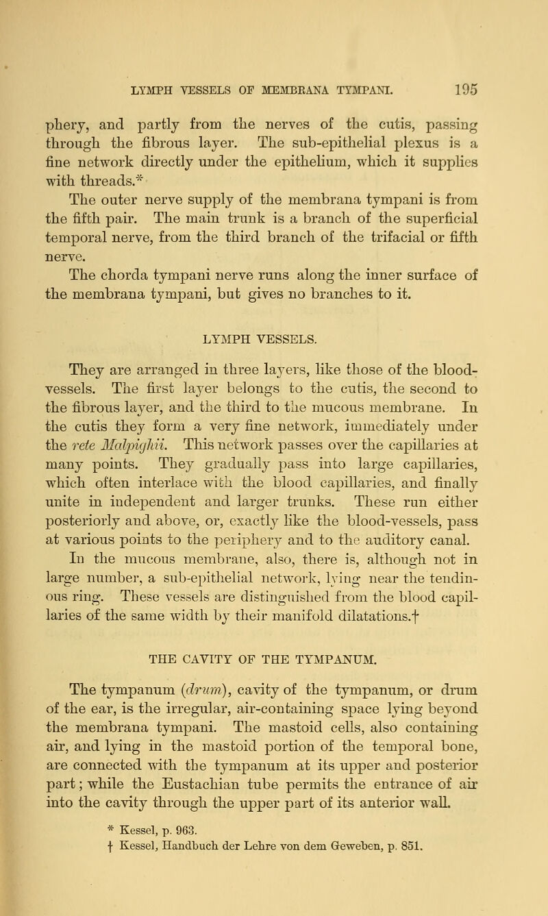 phery, and partly from the nerves of the cutis, passing through the fibrous layer. The sub-epithelial plexus is a fine network directly under the epithelium, which it supplies with threads.* The outer nerve supply of the membrana tympani is from the fifth pair. The main trunk is a branch of the superficial temporal nerve, from the third branch of the trifacial or fifth nerve. The chorda tympani nerve runs along the inner surface of the membrana tympani, but gives no branches to it. LYMPH VESSELS. They are arranged in three layers, like those of the blood- vessels. The first layer belongs to the cutis, the second to the fibrous layer, and the third to the mucous membrane. In the cutis they form a very fine network, immediately under the rete Malpiglui. This network passes over the capillaries at many points. They gradually pass into large capillaries, which often interlace with the blood capillaries, and finally unite in independent and larger trunks. These run either posteriorly and above, or, exactly like the blood-vessels, pass at various points to the periphery and to the auditory canal. In the mucous membrane, also, there is, although not in large number, a sub-epithelial network, lying near the tendin- ous ring. These vessels are distinguished from the blood capil- laries of the same width by their manifold dilatations, f THE CAVITY OF THE TYMPANUM. The tympanum (drum), cavity of the tympanum, or drum of the ear, is the irregular, air-containing space lying beyond the membrana tympani. The mastoid cells, also containing air, and lying in the mastoid portion of the temporal bone, are connected with the tympanum at its upper and posterior part; while the Eustachian tube permits the entrance of air into the cavity through the upper part of its anterior wall. * Kessel, p. 963. f Kessel, Handbuch der Lehre von dem Geweben, p. 851.