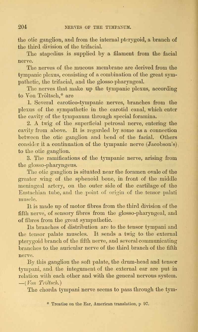 the otic ganglion, and from the internal pterygoid, a branch of the third division of the trifacial. The stapedius is supplied by a filament from the facial nerve. The nerves of the mucous membrane are derived from the tympanic plexus, consisting of a combination of the great sym- pathetic, the trifacial, and the glossopharyngeal. The nerves that make up the tympanic plexus, according to Yon Troltsch,* are 1. Several carotico-tympanic nerves, branches from the plexus of the sympathetic in the carotid canal, which enter the cavity of the tympanum through special foramina. 2. A twig of the superficial petrosal nerve, entering the cavity from above. It is regarded by some as a connection between the otic ganglion and bend of the facial. Others consider it a continuation of the tympanic nerve (Jacobson's) to the otic ganglion. 3. The ramifications of the tympanic nerve, arising from the glosso-pharyngeus. The otic ganglion is situated near the foramen ovale of the greater wing of the sphenoid bone, in front of the middle meningeal artery, on the outer side of the cartilage of the Eustachian tube, and the point of origin of the tensor palati muscle. It is made up of motor fibres from the third division of the fifth nerve, of sensory fibres from the glosso-pharyngeal, and of fibres from the great sympathetic. Its branches of distribution are to the tensor tympani and the tensor palate muscles. It sends a twig to the external pterygoid branch of the fifth nerve, and several communicating branches to the auricular nerve of the third branch of the fifth nerve. By this ganglion the soft palate, the drum-head and tensor tympani, and the integument of the external ear are put in relation with each other and with the general nervous system. —{Von Troltsch.) The chorda tympani nerve seems to pass through the tym- * Treatise on the Ear, American translation, p 97.