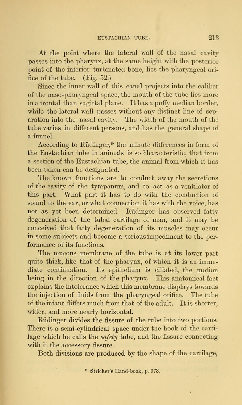 At the point where the lateral wall of the nasal cavity passes into the pharynx, at the same height with the posterior point of the inferior turbinated bone, lies the pharyngeal ori- fice of the tube. (Fig. 52.) Since the inner wall of this canal projects into the caliber of the naso-pharyngeal space, the mouth of the tube lies more in a frontal than sagittal plane. It has a puffy median border, while the lateral wall passes without any distinct line of sep- aration into the nasal cavity. The width of the mouth of the tube varies in different persons, and has the general shape of a funnel. According to Eiidinger,* the minute differences in form of the Eustachian tube in animals is so characteristic, that from a section of the Eustachian tube, the animal from which it has been taken can be designated. The known functions are to conduct away the secretions of the cavity of the tympanum, and to act as a ventilator of this part. What part it has to do with the conduction of sound to the ear, or what connection it has with the voice, has not as yet been determined. Eudinger has observed fatty degeneration of the tubal cartilage of man, and it may be conceived that fatty degeneration of its muscles may occur in some subjects and become a serious impediment to the per- formance of its functions. The mucous membrane of the tube is at its lower part quite thick, like that of the pharynx, of which it is an imme- diate continuation. Its epithelium is ciliated, the motion being in the direction of the pharynx. This anatomical fact explains the intolerance which this membrane displays towards the injection of fluids from the pharyngeal orifice. The tube of the infant differs much from that of the adult. It is shorter, wider, and more nearly horizontal. Budinger divides the fissure of the tube into twTo portions. There is a semi-cylindrical space under the hook of the carti- lage which he calls the safety tube, and the fissure connecting with it the accessory fissure. Both divisions are produced by the shape of the cartilage, * Strieker's Hand-book, p. 973.