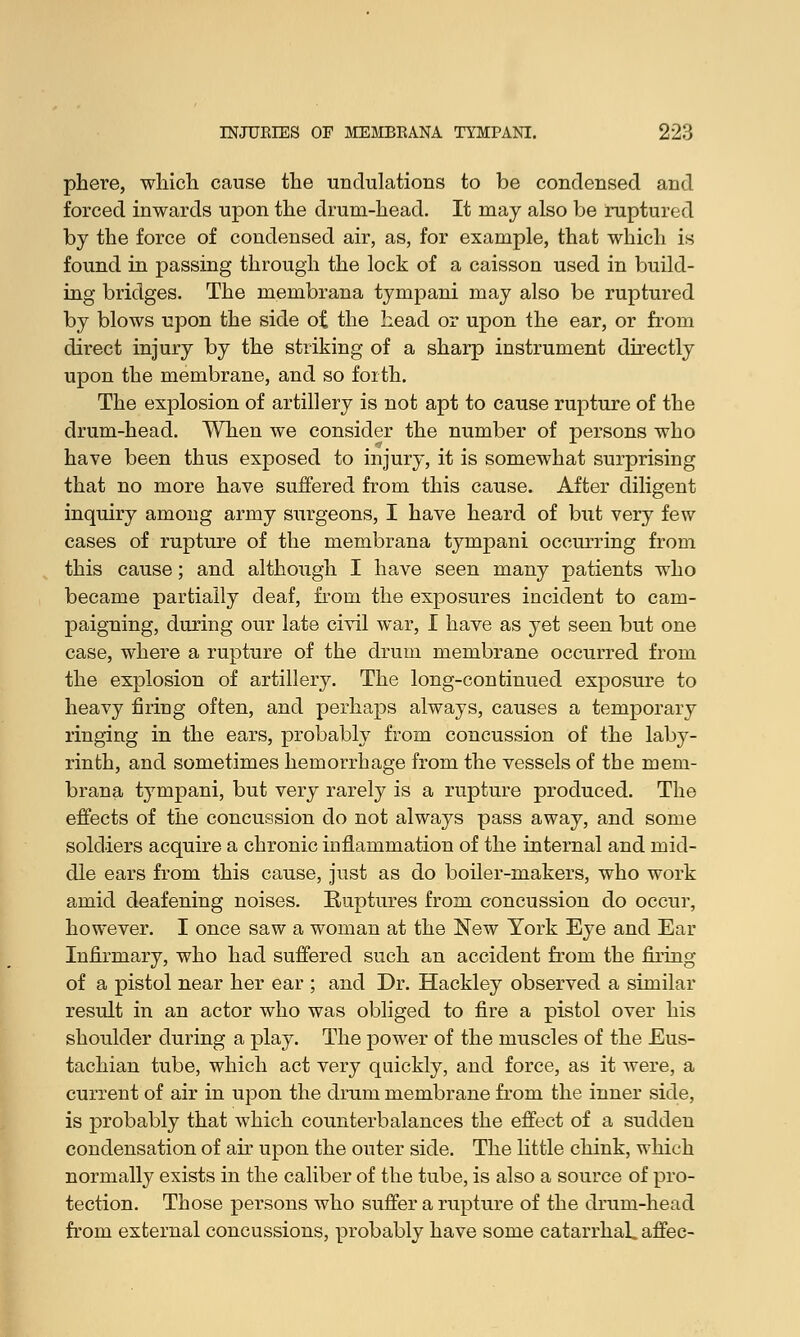 phere, which cause the undulations to be condensed and forced inwards upon the drum-head. It may also be ruptured by the force of condensed air, as, for example, that which is found in passing through the lock of a caisson used in build- ing bridges. The membrana tympani may also be ruptured by blows upon the side of the head or upon the ear, or from direct injury by the striking of a sharp instrument directly upon the membrane, and so forth. The explosion of artillery is not apt to cause rupture of the drum-head. When we consider the number of persons who have been thus exposed to injury, it is somewhat surprising that no more have suffered from this cause. After diligent inquiry among army surgeons, I have heard of but very few cases of rupture of the membrana tympani occurring from this cause; and although I have seen many patients who became partially deaf, from the exposures incident to cam- paigning, during our late civil war, I have as yet seen but one case, where a rupture of the drum membrane occurred from the explosion of artillery. The long-continued exposure to heavy firing often, and perhaps always, causes a temporary ringing in the ears, probably from concussion of the laby- rinth, and sometimes hemorrhage from the vessels of the mem- brana tympani, but very rarely is a rupture produced. The effects of the concussion do not always pass away, and some soldiers acquire a chronic inflammation of the internal and mid- dle ears from this cause, just as do boiler-makers, who work amid deafening noises. Ruptures from concussion do occur, however. I once saw a woman at the New York Eye and Ear Infirmary, who had suffered such an accident from the firing of a pistol near her ear ; and Dr. Hackley observed a similar result in an actor who was obliged to fire a pistol over his shoulder during a play. The power of the muscles of the Eus- tachian tube, which act very quickly, and force, as it were, a current of air in upon the drum membrane from the inner side, is probably that which counterbalances the effect of a sudden condensation of air upon the outer side. The little chink, which normally exists in the caliber of the tube, is also a source of pro- tection. Those persons who suffer a rupture of the drum-head from external concussions, probably have some catarrhal, affec-