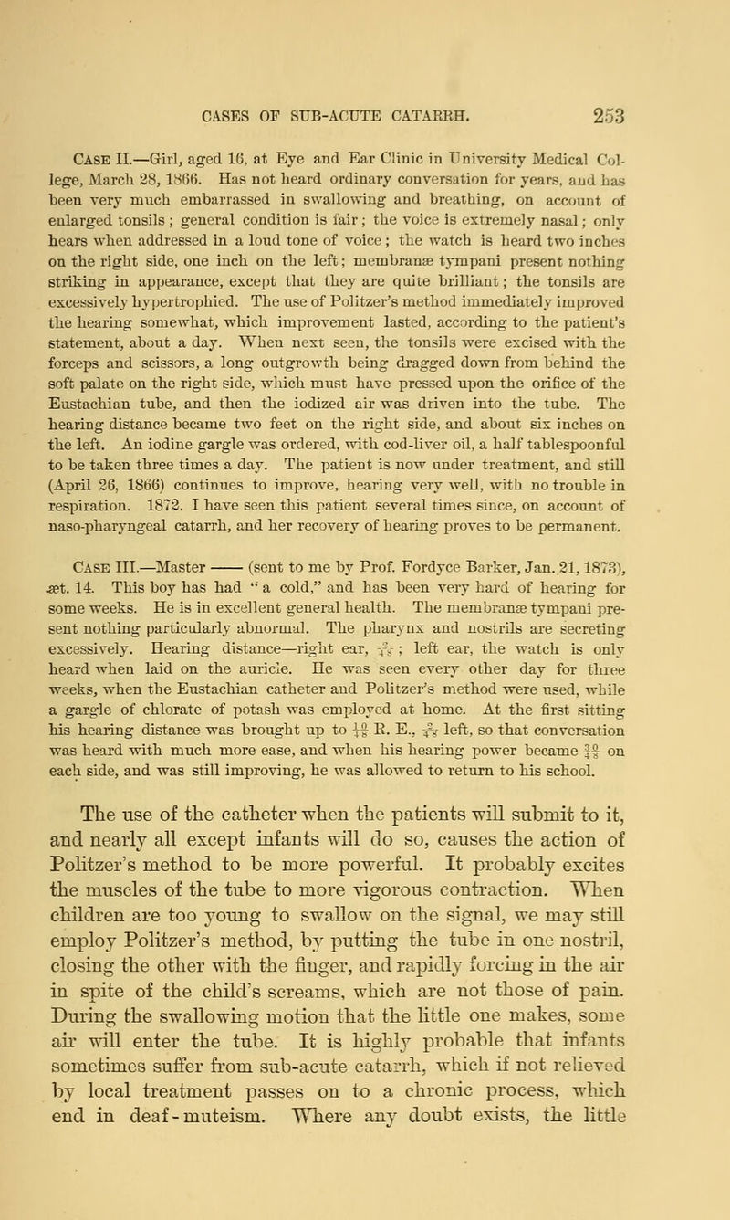 Case II.—Girl, aged 16, at Eye and Ear Clinic in University Medical Col- lege, March 28, 1866. Has not heard ordinary conversation for years, and has been very much embarrassed in swallowing and breathing, on account of enlarged tonsils ; general condition is fair; the voice is extremely nasal; only hears when addressed in a loud tone of voice; the watch is heard two inches on the right side, one inch on the left; membranse tympani present nothing striking in appearance, except that they are quite brilliant; the tonsils are excessively hypertrophied. The use of Politzer's method immediately improved the hearing somewhat, which improvement lasted, according to the patient's statement, about a day. When next seen, the tonsils were excised with the forceps and scissors, a long outgrowth being dragged down from behind the soft palate on the right side, which must have pressed upon the orifice of the Eustachian tube, and then the iodized air was driven into the tube. The hearing distance became two feet on the right side, and about six inches on the left. An iodine gargle was ordered, with cod-liver oil, a half tablespoonful to be taken three times a day. The patient is now under treatment, and still (April 26, 1866) continues to improA'e, hearing very well, with no trouble in respiration. 1872. I have seen this patient several times since, on account of naso-pharyngeal catarrh, and her recovery of hearing proves to be permanent. Case III.—Master (sent to me by Prof. Fordyce Barker, Jan. 21,1873^, .set. 14. This boy has had  a cold, and has been very hard of hearing for some weeks. He is in excellent general health. The membranae tympani pre- sent nothing particularly abnormal. The pharynx and nostrils are secreting excessively. Hearing distance—right ear, -fg ; left ear, the watch is only heard when laid on the auricle. He was seen every other day for three weeks, when the Eustachian catheter and Politzer's method were used, while a garble of chlorate of potash was employed at home. At the first sitting his hearing distance was brought up to \% R. E., -4£g- left, so that conversation was heard with much more ease, and when his hearing power became §£ on each side, and was still improving, he was allowed to return to his school. The use of the catheter when the patients will submit to it, and nearly all except infants will do so, causes the action of Politzer's method to be more powerful. It probably excites the muscles of the tube to more vigorous contraction. When children are too young to swallow on the signal, we may still employ Politzer's method, by putting the tube in one nostril, closing the other with the finger, and rapidly forcing in the air in spite of the child's screams, which are not those of pain. During the swallowing motion that the little one makes, some air will enter the tube. It is highly probable that infants sometimes suffer from sub-acute catarrh, which if not relieved by local treatment passes on to a chronic process, which end in deaf-muteism. Where any doubt exists, the little