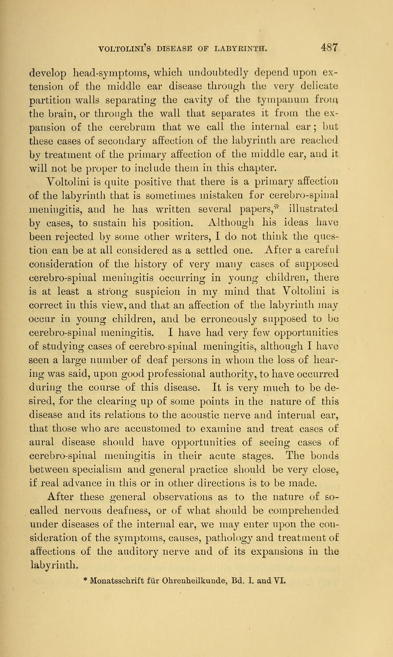 develop head-symptoms, which undoubtedly depend upon ex- tension of the middle ear disease through the very delicate partition walls separating the cavity of the tympanum from the brain, or through the wall that separates it from the ex- pansion of the cerebrum that we call the internal ear; but these cases of secondary affection of the labyrinth are reached by treatment of the primary affection of the middle ear, and it will not be proper to include them in this chapter. Voltolini is quite positive that there is a primary affection of the labyrinth that is sometimes mistaken for cerebro-spinal meningitis, and he has written several papers,* illustrated by cases, to sustain his position. Although his ideas have been rejected by some other writers, I do not think the ques- tion can be at all considered as a settled one. After a careful consideration of the history of very many cases of supposed cerebro-spinal meningitis occurring in young children, there is at least a strong suspicion in my mind that Voltolini is correct in this view, and that an affection of the labyrinth may occur in young children, and be erroneously supposed to be cerebro-spinal meningitis. I have had very few opportunities of studying cases of cerebrospinal meningitis, although I have seen a large number of deaf persons in whom the loss of hear- ing was said, upon good professional authority, to have occurred during the course of this disease. It is very much to be de- sired, for the clearing up of some points in the nature of this disease and its relations to the acoustic nerve and internal ear, that those who are accustomed to examine and treat cases of aural disease should have opportunities of seeing cases of cerebro-spinal meningitis in their acute stages. The bonds between specialism and general practice should be very close, if real advance in this or in other directions is to be made. After these general observations as to the nature of so- called nervous deafness, or of what should be comprehended under diseases of the internal ear, we may enter upon the con- sideration of the symptoms, causes, pathology and treatment of affections of the auditory nerve and of its expansions in the labyrinth. * Monatsschrift fur Ohrenheilkunde, Bd. I. and VI.
