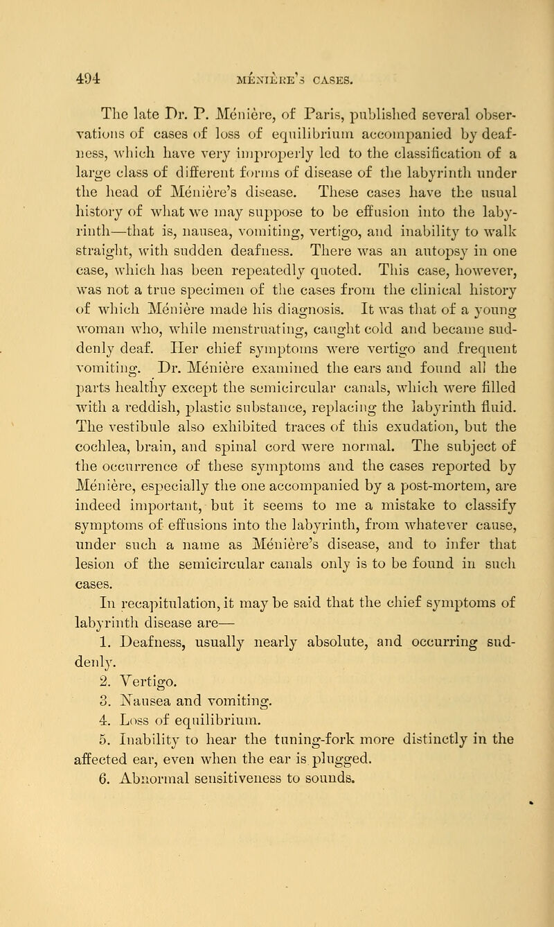494: Meniere's cases. The late Dr. P. Meniere, of Paris, published several obser- vations of cases of loss of equilibrium accompanied by deaf- ness, which have very improperly led to the classification of a large class of different forms of disease of the labyrinth under the head of Meniere's disease. These cases have the usual history of what we may suppose to be effusion into the laby- rinth—that is, nausea, vomiting, vertigo, and inability to walk straight, with sudden deafness. There was an autopsy in one case, which has been repeatedly quoted. This case, however, was not a true specimen of the cases from the clinical history of which Meniere made his diagnosis. It was that of a young woman who, while menstruating, caught cold and became sud- denly deaf. Her chief symptoms were vertigo and frequent vomiting. Dr. Meniere examined the ears and found all the parts healthy except the semicircular canals, which were filled with a reddish, plastic substance, replacing the labyrinth fluid. The vestibule also exhibited traces of this exudation, but the cochlea, brain, and spinal cord were normal. The subject of the occurrence of these symptoms and the cases reported by Meniere, especially the one accompanied by a post-mortem, are indeed important, but it seems to me a mistake to classify symptoms of effusions into the labyrinth, from whatever cause, under such a name as Meniere's disease, and to infer that lesion of the semicircular canals only is to be found in such cases. In recapitulation, it may be said that the chief symptoms of labyrinth disease are— 1. Deafness, usually nearly absolute, and occurring sud- denly. 2. Vertigo. 3. Nausea and vomiting. 4. Loss of equilibrium. 5. Inability to hear the tuning-fork more distinctly in the affected ear, even when the ear is plugged.