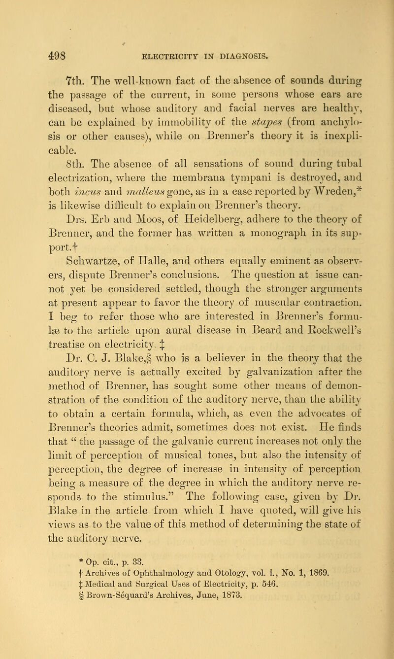 7th. The well-known fact of the absence of sounds during the passage of the current, in some persons whose ears are diseased, but whose auditory and facial nerves are healthy, can be explained by immobility of the stapes (from anchylo- sis or other causes), while on Brenner's theory it is inexpli- cable. 8th. The absence of all sensations of sound during tubal electrization, where the membrana tympani is destroyed, and both incus and malleus gone, as in a case reported by Wreden,* is likewise difficult to explain on Brenner's theory. Drs. Erb and Moos, of Heidelberg, adhere to the theory of Brenner, and the former has written a monograph in its sup- port, f Schwartze, of Halle, and others equally eminent as observ- ers, dispute Brenner's conclusions. The question at issue can- not yet be considered settled, though the stronger arguments at present appear to favor the theory of muscular contraction. I beg to refer those who are interested in Brenner's formu- lae to the article upon aural disease in Beard and Rockwell's treatise on electricity, ^ Dr. C. J. Blake,§ who is a believer in the theory that the auditory nerve is actually excited by galvanization after the method of Brenner, has sought some other means of demon- stration of the condition of the auditory nerve, than the ability to obtain a certain formula, which, as even the advocates of Brenner's theories admit, sometimes does not exist. He finds that  the passage of the galvanic current increases not only the limit of perception of musical tones, but also the intensity of perception, the degree of increase in intensity of perception being a measure of the degree in which the auditory nerve re- sponds to the stimulus. The following case, given by Dr. Blake in the article from which I have quoted, will give his views as to the value of this method of determining the state of the auditory nerve. * Op. cit., p. 33. •f- Archives of Ophthalmology and Otology, vol. i., No. 1, 1869. % Medical and Surgical Uses of Electricity, p. 548. § Brown-Sequard's Archives, June, 1873.