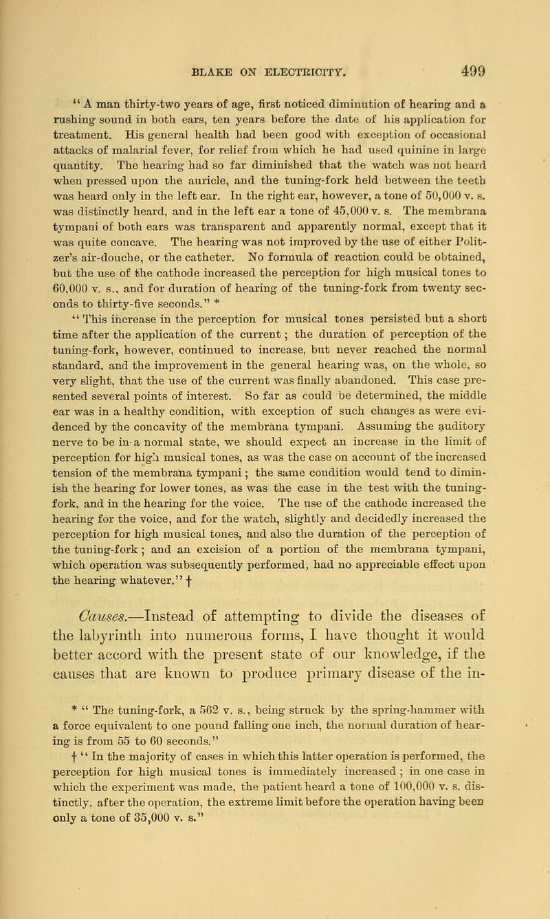 A man thirty-two years of age, first noticed diminution of hearing and a rushing sound in both ears, ten years before the date of his application for treatment. His general health had been good with exception of occasional attacks of malarial fever, for relief from which he had used quinine in large quantity. The hearing had so far diminished that the watch was not heard when pressed upon the auricle, and the tuning-fork held between the teeth was heard only in the left ear. In the right ear, however, a tone of 50,000 v. 6. was distinctly heard, and in the left ear a tone of 45,000 v. s. The membrana tympani of both ears was transparent and apparently normal, except that it was quite concave. The hearing was not improved by the use of either Polit- zer's air-douche, or the catheter. No formula of reaction could be obtained, but the use of the cathode increased the perception for high musical tones to 60,000 v. s., and for duration of hearing of the tuning-fork from twenty sec- onds to thirty-five seconds. * This increase in the perception for musical tones persisted but a short time after the application of the current; the duration of perception of the tuning-fork, however, continued to increase, but never reached the normal standard, and the improvement in the general hearing was, on the whole, so very slight, that the use of the current was finally abandoned. This case pre- sented several points of interest. So far as could be determined, the middle ear was in a healthy condition, with exception of such changes as were evi- denced by the concavity of the membrana tympani. Assuming the auditory nerve to be in-a normal state, we should expect an increase in the limit of perception for high musical tones, as was the case on account of the increased tension of the membrana tympani; the same condition would tend to dimin- ish the hearing for lower tones, as was the case in the test with the tuning- fork, and in the hearing for the voice. The use of the cathode increased the hearing for the voice, and for the watch, slightly and decidedly increased the perception for high musical tones, and also the duration of the perception of the tuning-fork ; and an excision of a portion of the membrana tympani, which operation was subsequently performed, had no appreciable effect upon the hearing whatever. f ?.—Instead of attempting to divide the diseases of the labyrinth into numerous forms, I have thought it would better accord with the present state of our knowledge, if the causes that are known to produce primary disease of the in- * The tuning-fork, a 562 v. s., being struck by the spring-hammer with a force equivalent to one pound falling one inch, the normal duration of hear- ing is from 55 to 60 seconds. f In the majority of cases in which this latter operation is performed, the perception for high musical tones is immediately increased ; in one case in which the experiment was made, the patient heard a tone of 100,000 v. s. dis- tinctly, after the operation, the extreme limit before the operation having been only a tone of 35,000 v. s.