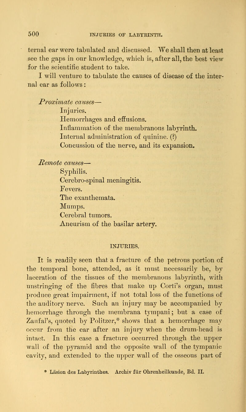 ternal ear were tabulated and discussed. We shall then at least see the gaps in our knowledge, which is, after all, the best view for the scientific student to take. I will venture to tabulate the causes of disease of the inter- nal ear as follows: Proximate causes— In j uries. Hemorrhages and effusions. Inflammation of the membranous labyrinth. Internal administration of quinine. (?) Concussion of the nerve, and its expansion. Remote causes— Syphilis. Cerebro-spinal meningitis. Fevers. The exanthemata. Mumps. Cerebral tumors. Aneurism of the basilar artery. INJURIES. It is readily seen that a fracture of the petrous portion of the temporal bone, attended, as it must necessarily be, by laceration of the tissues of the membranous labyrinth, with unstringing of the fibres that make up Corti's organ, must produce great impairment, if not total loss of the functions of the auditory nerve. Such an injury may be accompanied by hemorrhage through the membrana tympani; but a case of Zaufal's, quoted by Politzer,* shows that a hemorrhage may occur from the ear after an injury when the drum-head is intact. In this case a fracture occurred through the upper wall of the pyramid and the opposite wall of the tympanic cavity, and extended to the upper wall of the osseous part of * Lasion des Labyrinthes. Archiv f iir Ohrenheilkunde, Bd. II.