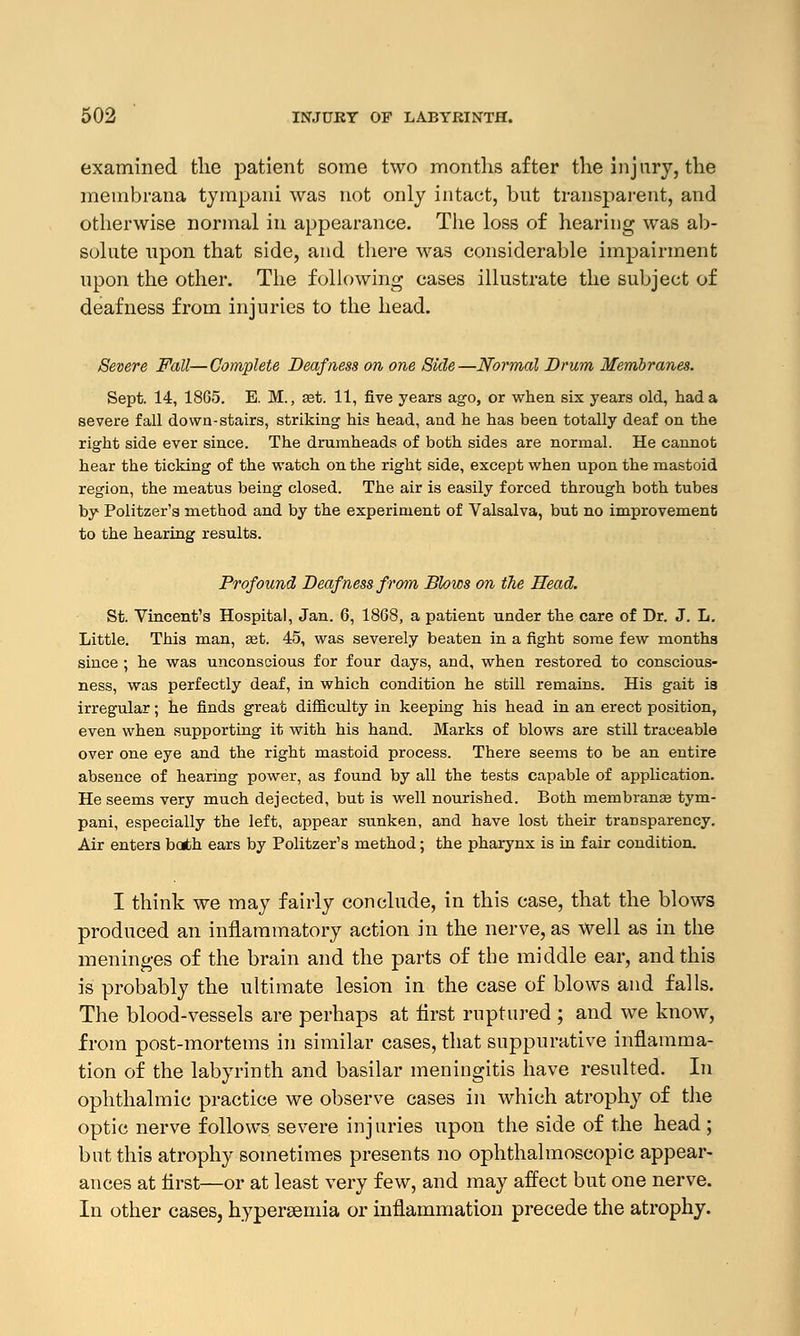 examined the patient some two months after the injury, the meinbrana tympani was not only intact, but transparent, and otherwise normal in appearance. The loss of hearing was ab- solute upon that side, and there was considerable impairment upon the other. The following cases illustrate the subject of deafness from injuries to the head. Severe Fall—Complete Deafness on one Side—Normal Drum Membranes. Sept. 14, 1865. E. M., get. 11, five years ago, or when six years old, had a severe fall down-stairs, striking his head, and he has been totally deaf on the right side ever since. The drumheads of both sides are normal. He cannot hear the ticking of the watch on the right side, except when upon the mastoid region, the meatus being closed. The air is easily forced through both tubes by Politzer's method and by the experiment of Valsalva, but no improvement to the hearing results. Profound Deafness from Blows on the Head. St. Vincent's Hospital, Jan. 6, 1868, a patient under the care of Dr. J. L. Little. This man, aet. 45, was severely beaten in a fight some few months since ; he was unconscious for four days, and, when restored to conscious- ness, was perfectly deaf, in which condition he still remains. His gait is irregular; he finds great difficulty in keeping his head in an erect position, even when supporting it with his hand. Marks of blows are still traceable over one eye and the right mastoid process. There seems to be an entire absence of hearing power, as found by all the tests capable of application. He seems very much dejected, but is well nourished. Both membranae tym- pani, especially the left, appear sunken, and have lost their transparency. Air enters both ears by Politzer's method; the pharynx is in fair condition. I think we may fairly conclude, in this case, that the blows produced an inflammatory action in the nerve, as well as in the meninges of the brain and the parts of the middle ear, and this is probably the ultimate lesion in the case of blows and falls. The blood-vessels are perhaps at first ruptured ; and we know, from post-mortems in similar cases, that suppurative inflamma- tion of the labyrinth and basilar meningitis have resulted. In ophthalmic practice we observe cases in which atrophy of the optic nerve follows severe injuries upon the side of the head ; but this atrophy sometimes presents no ophthalmoscopic appear- ances at first—or at least very few, and may affect but one nerve. In other cases, hypersemia or inflammation precede the atrophy.