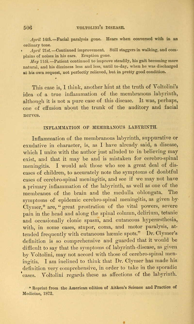 April Itth.— Facial paralysis gone. Hears when conversed with in an ordinary tone. » April 21st.—Continued improvement. Still staggers in walking, and com- plains of noises in his ears. Eruption gone. May llth.—Patient continued to improve steadily, his gait becoming more natural, and his dizziness less and less, until to-day, when he was discharged at his own request, not perfectly relieved, but in pretty good condition. This case is, I think, another hint at the truth of Voltolini's idea of a true inflammation of the membranous labyrinth, although it is not a pure case of this disease. It was, perhaps, one of effusion about the trunk of the auditory and facial nerves. INFLAMMATION OF MEMBRANOUS LABYRINTH. Inflammation of the membranous labyrinth, suppurative or exudative in character, is, as I have already said, a disease, which I unite with the author just alluded to in believing may exist, and that it may be and is mistaken for cerebrospinal meningitis. I would ask those who see a great deal of dis- eases of children, to accurately note the symptoms of doubtful cases of cerebro-spinal meningitis, and see if we may not have a primary inflammation of the labyrinth, as well as one of the membranes of the brain and the medulla oblongata. The symptoms of epidemic cerebro-spinal meningitis, as given by- Clymer,* are,  great prostration of the vital powers, severe pain in the head and along the spinal column, delirium, tetanic and occasionally clonic spasm, and cutaneous hyperesthesia, with, in some cases, stupor, coma, and motor paralysis, at- tended frequently with cutaneous hsemic spots. Dr. Clymer's definition is so comprehensive and guarded that it would be difficult to say that the symptoms of labyrinth-disease, as given by Yoltolini, may not accord with those of cerebro-spinal men- ingitis. I am inclined to think that Dr. Clymer has made his definition very comprehensive, in order to take in the sporadic 'cases. Yoltolini regards these as affections of the labyrinth. * Reprint from the American edition of Aitken's Science and Practice of Medicine, 1872.