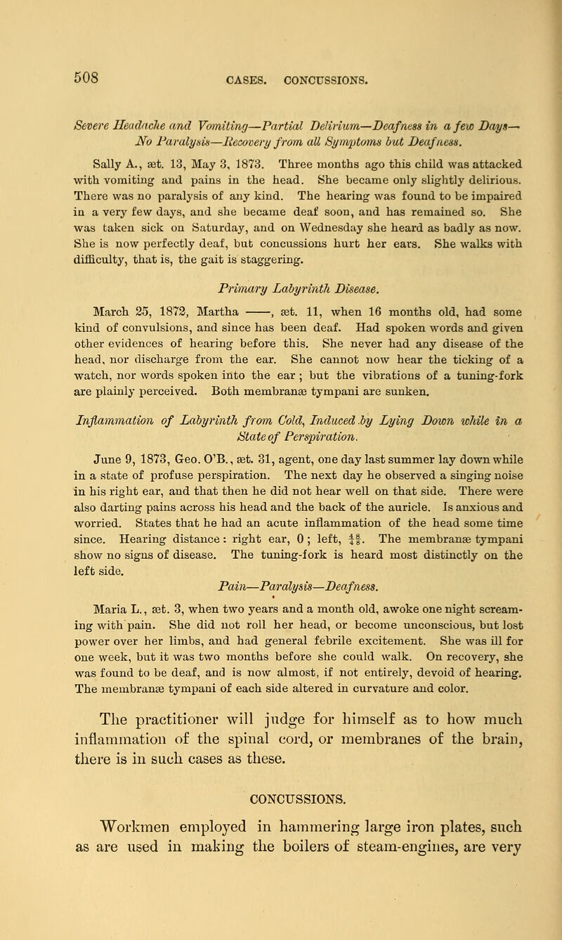 Severe Headache and Vomiting—Partial Delirium—Deafness in a few Days— No Paralysis—Recovery from all Symptoms but Deafness. Sally A., set. 13, May 3, 1873. Three months ago this child was attacked with vomiting and pains in the head. She became only slightly delirious. There was no paralysis of any kind. The hearing was found to be impaired in a very few days, and she became deaf soon, and has remained so. She was taken sick on Saturday, and on Wednesday she heard as badly as now. She is now perfectly deaf, but concussions hurt her ears. She walks with difficulty, that is, the gait is staggering. Primary Labyrinth Disease. March 25, 1872, Martha , ast. 11, when 16 months old, had some kind of convulsions, and since has been deaf. Had spoken words and given other evidences of hearing before this. She never had any disease of the head, nor discharge from the ear. She cannot now hear the ticking of a watch, nor words spoken into the ear ; but the vibrations of a tuning-fork are plainly perceived. Both membranaa tympani are sunken. Inflammation of Labyrinth from Cold, Induced .by Lying Down while in a State of Perspiration. June 9, 1873, Geo. O'B., set. 31, agent, one day last summer lay down while in a state of profuse perspiration. The next day he observed a singing noise in his right ear, and that then he did not hear well on that side. There were also darting pains across his head and the back of the auricle. Is anxious and worried. States that he had an acute inflammation of the head some time since. Hearing distance: right ear, 0 ; left, $f. The membranas tympani show no signs of disease. The tuning-fork is heard most distinctly on the left side. Pain—Paralys is—Deafness. Maria L., aat. 3, when two years and a month old, awoke one night scream- ing with'pain. She did not roll her head, or become unconscious, but lost power over her limbs, and had general febrile excitement. She was ill for one week, but it was two months before she could walk. On recovery, she was found to be deaf, and is now almost, if not entirely, devoid of hearing. The membranaa tympani of each side altered in curvature and color. The practitioner will judge for himself as to how much inflammation of the spinal cord, or membranes of the brain, there is in such cases as these. CONCUSSIONS. Workmen employed in hammering large iron plates, such as are used in making the boilers of steam-engines, are very