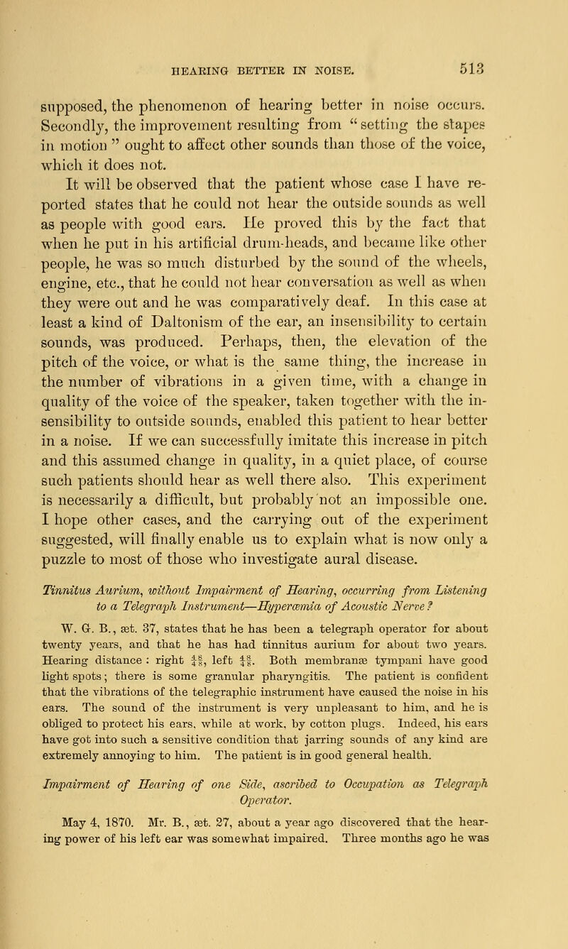 supposed, the phenomenon of hearing better in noise occurs. Secondly, the improvement resulting from setting the stapes in motion  ought to affect other sounds than those of the voice, which it does not. It will be observed that the patient whose case I have re- ported states that he could not hear the outside sounds as well as people with good ears. He proved this by the fact that when he put in his artificial drum-heads, and became like other people, he was so much disturbed by the sound of the wheels, engine, etc., that he could not hear conversation as well as when they were out and he was comparatively deaf. In this case at least a kind of Daltonism of the ear, an insensibility to certain sounds, was produced. Perhaps, then, the elevation of the pitch of the voice, or what is the same thing, the increase in the number of vibrations in a given time, with a change in quality of the voice of the speaker, taken together with the in- sensibility to outside sounds, enabled this patient to hear better in a noise. If we can successfully imitate this increase in pitch and this assumed change in quality, in a quiet place, of course such patients should hear as well there also. This experiment is necessarily a difficult, but probably not an impossible one. I hope other cases, and the carrying out of the experiment suggested, will finally enable us to explain what is now only a puzzle to most of those who investigate aural disease. Tinnitus Annum, without Impairment of Hearing, occurring from Listening to a Telegraph Instrument—Hyperemia of Acoustic Nerve ? W. G-. B., set. 37, states that he has been a telegraph operator for about twenty years, and that he has had tinnitus aurium for about two years. Hearing distance : right ff, left ||. Both membranae tympani have good light spots; there is some granular pharyngitis. The patient is confident that the vibrations of the telegraphic instrument have caused the noise in his ears. The sound of the instrument is very unpleasant to him, and he is obliged to protect his ears, while at work, by cotton plugs. Indeed, his ears have got into such a sensitive condition that jarring sounds of any kind are extremely annoying to him. The patient is in good general health. Impairment of Hearing of one Side, ascribed to Occupation as Telegraph Operator. May 4, 1870. Mr. B., ast. 27, about a year ago discovered that the hear- ing power of his left ear was somewhat impaired. Three months ago he was