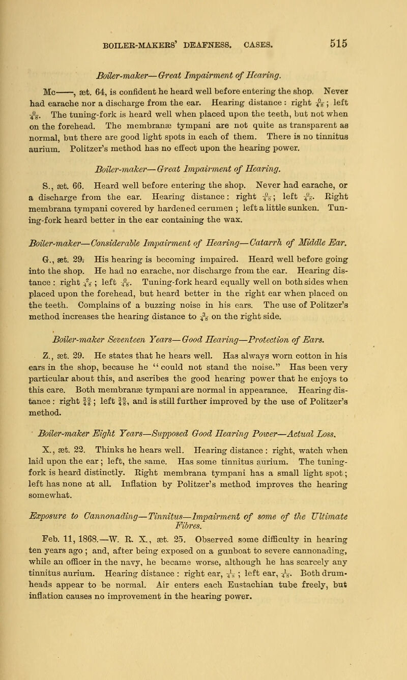 Boiler-maker—Great Impairment of Hearing. Mc , set. 64, is confident tie heard well before entering the shop. Never had earache nor a discharge from the ear. Hearing distance : right -&- ; left -4%. The tuning-fork is heard well when placed upon the teeth, but not when on the forehead. The membrane tympani are not quite as transparent as normal, but there are good light spots in each of them. There is no tinnitus aurium. Politzer's method has no effect upon the hearing power. Boiler-maker—Great Impairment of Hearing. S., ret. 66. Heard well before entering the shop. Never had earache, or a discharge from the ear. Hearing distance: right -4a»-; left -4U». Right membrana tympani covered by hardened cerumen ; left a little sunken. Tun- ing-fork heard better in the ear containing the wax. Boiler-make?'—Considerable Impairment of Hearing—Catarrh of Middle Ear. G., Bet. 29; His hearing is becoming impaired. Heard well before going into the shop. He had no earache, nor discharge from the ear. Hearing dis- tance : right -428-; left -4fl8. Tuning-fork heard equally well on both sides when placed upon the forehead, but heard better in the right ear when placed on the teeth. Complains of a buzzing noise in his ears. The use of Politzer's method increases the hearing distance to 438- on the right side. Boiler-maker Seventeen Years— Good Hearing—Protection of Ears. Z.f get. 29. He states that he hears well. Has always worn cotton in his ears in the shop, because he could not stand the noise. Has been very- particular about this, and ascribes the good hearing power that he enjoys to this care. Both membranse tympani are normal in appearance. Hearing dis- tance : right ££; left £-&, and is still further improved by the use of Politzer's method. ' Boiler-maker Eight Years—Supposed Good Hearing Power—Actual Loss. X, set. 22. Thinks he hears well. Hearing distance : right, watch when laid upon the ear; left, the same. Has some tinnitus aurium. The tuning- fork is heard distinctly. Right membrana tympani has a small light spot; left has none at all. Inflation by Politzer's method improves the hearing somewhat. Exposure to Cannonading—Tinnitus—Impairment of some of the Ultimate Fibres. Feb. 11, 1868.—W. R. X., aat. 25. Observed some difficulty in hearing ten years ago ; and, after being exposed on a gunboat to severe cannonading, while an officer in the navy, he became worse, although he has scarcely any tinnitus aurium. Hearing distance : right ear, ■£$ ; left ear, ■£$. Both drum- heads appear to be normal. Air enters each Eustachian tube freely, but inflation causes no improvement in the hearing power.