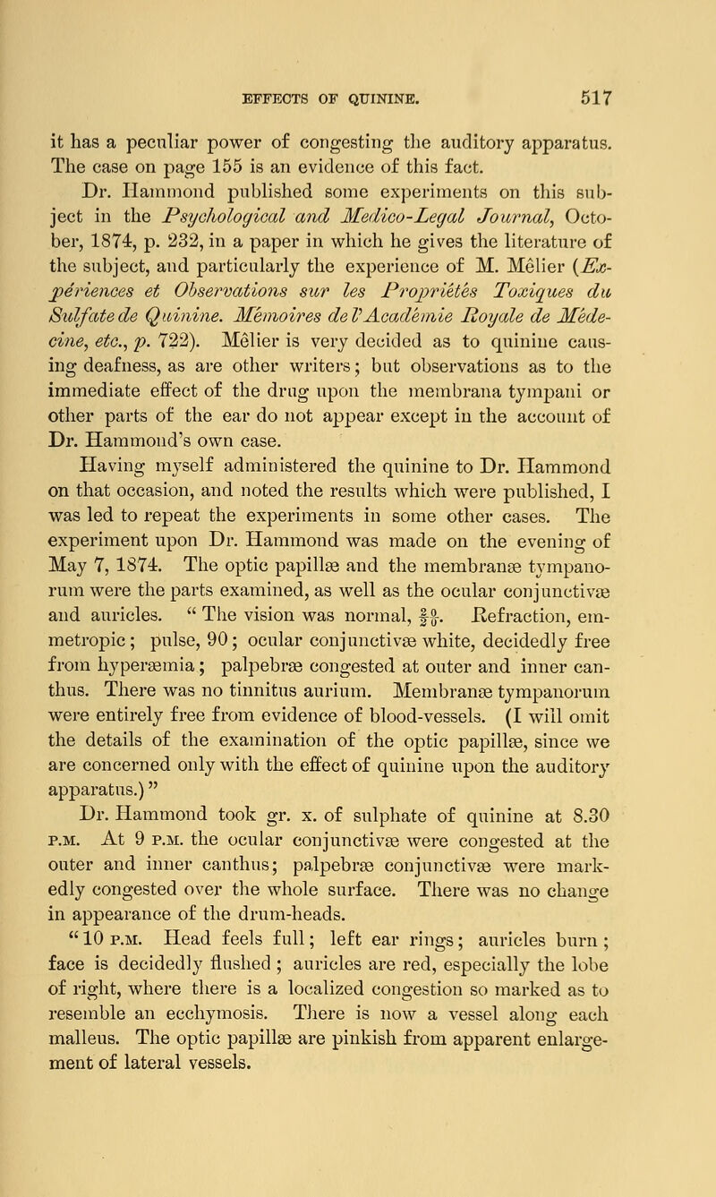 it has a peculiar power of congesting the auditory apparatus. The case on page 155 is an evidence of this fact. Dr. Hammond published some experiments on this sub- ject in the Psychological and Medico-Legal Journal, Octo- ber, 1874, p. 232, in a paper in which he gives the literature of the subject, and particularly the experience of M. Melier {Ex- periences et Observations sur les Projjrietes Toxiques du Sulfatede Quinine. Memoires deVAcad'emie Royale de Mede- cine, etc., p. 722). Melier is very decided as to quinine caus- ing deafness, as are other writers; but observations as to the immediate effect of the drug upon the membrana tympani or other parts of the ear do not appear except in the account of Dr. Hammond's own case. Having myself administered the quinine to Dr. Hammond on that occasion, and noted the results which were published, I was led to repeat the experiments in some other cases. The experiment upon Dr. Hammond was made on the evening of May 7, 1871. The optic papillae and the membranae tympano- rum were the parts examined, as well as the ocular conjunctivae and auricles.  The vision was normal, §-$•. .Refraction, em- metropic ; pulse, 90; ocular conjunctivas white, decidedly free from hyperaemia; palpebrae congested at outer and inner can- thus. There was no tinnitus aurium. Membranae tympanorum were entirely free from evidence of blood-vessels. (I will omit the details of the examination of the optic papillae, since we are concerned only with the effect of quinine upon the auditory apparatus.) Dr. Hammond took gr. x. of sulphate of quinine at 8.30 p.m. At 9 p.m. the ocular conjunctivae were congested at the outer and inner canthus; palpebrae conjunctivae were mark- edly congested over the whole surface. There was no change in appearance of the drum-heads.  10 p.m. Head feels full; left ear rings; auricles burn ; face is decidedly flushed ; auricles are red, especially the lobe of right, where there is a localized congestion so marked as to resemble an ecchymosis. There is now a vessel along each malleus. The optic papillae are pinkish from apparent enlarge- ment of lateral vessels.