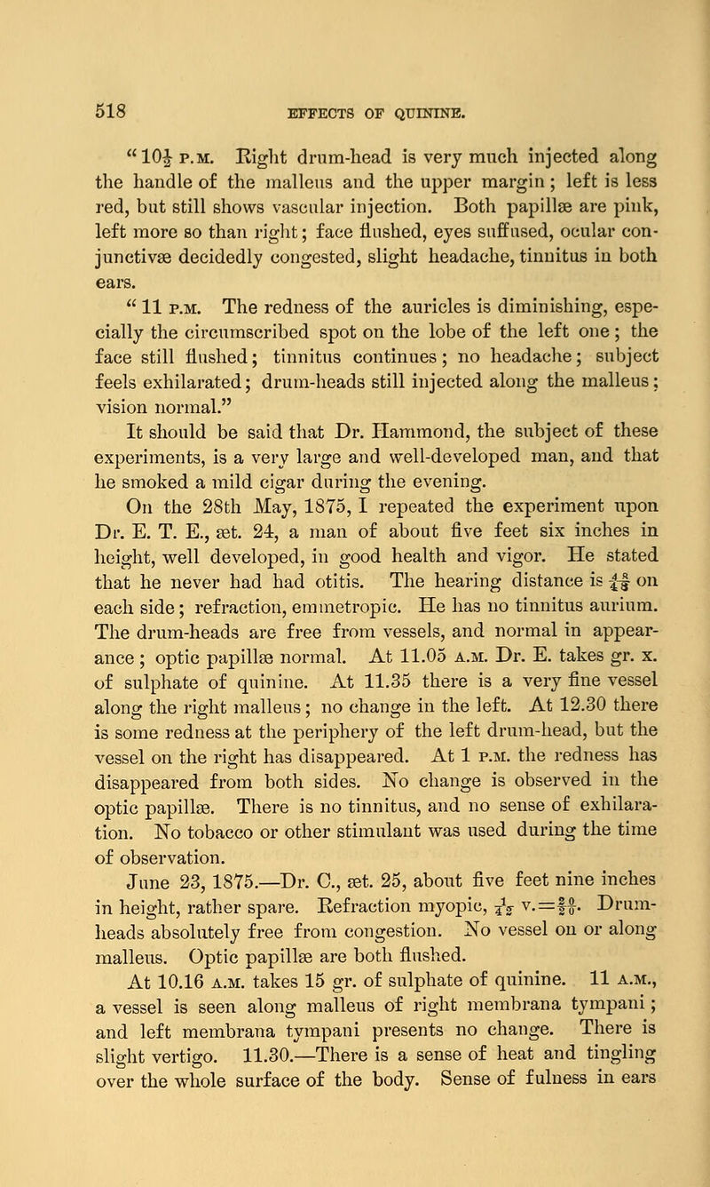 10^ p.m. Eight drum-head is very much injected along the handle of the malleus and the upper margin; left is less red, but still shows vascular injection. Both papillae are pink, left more so than right; face flushed, eyes suffused, ocular con- junctivae decidedly congested, slight headache, tinnitus in both ears.  11 p.m. The redness of the auricles is diminishing, espe- cially the circumscribed spot on the lobe of the left one; the face still flushed; tinnitus continues; no headache; subject feels exhilarated; drum-heads still injected along the malleus; vision normal. It should be said that Dr. Hammond, the subject of these experiments, is a very large and well-developed man, and that he smoked a mild cigar during the evening. On the 28th May, 1875, I repeated the experiment upon Dr. E. T. E., set. 24, a man of about five feet six inches in height, well developed, in good health and vigor. He stated that he never had had otitis. The hearing distance is ££ on each side; refraction, emmetropic. He has no tinnitus aurium. The drum-heads are free from vessels, and normal in appear- ance ; optic papillae normal. At 11.05 a.m. Dr. E. takes gr. x. of sulphate of quinine. At 11.35 there is a very fine vessel along the right malleus ; no change in the left. At 12.30 there is some redness at the periphery of the left drum-head, but the vessel on the right has disappeared. At 1 p.m. the redness has disappeared from both sides. No change is observed in the optic papillae. There is no tinnitus, and no sense of exhilara- tion. No tobacco or other stimulant was used during the time of observation. June 23, 1875.—Dr. C, aet. 25, about five feet nine inches in height, rather spare. Eefraction myopic, fa v.=f$. Drum- heads absolutely free from congestion. No vessel on or along malleus. Optic papillae are both flushed. At 10.16 a.m. takes 15 gr. of sulphate of quinine. 11 a.m., a vessel is seen along malleus of right membrana tympani; and left membrana tympani presents no change. There is slight vertigo. 11.30.—There is a sense of heat and tingling over the whole surface of the body. Sense of fulness in ears