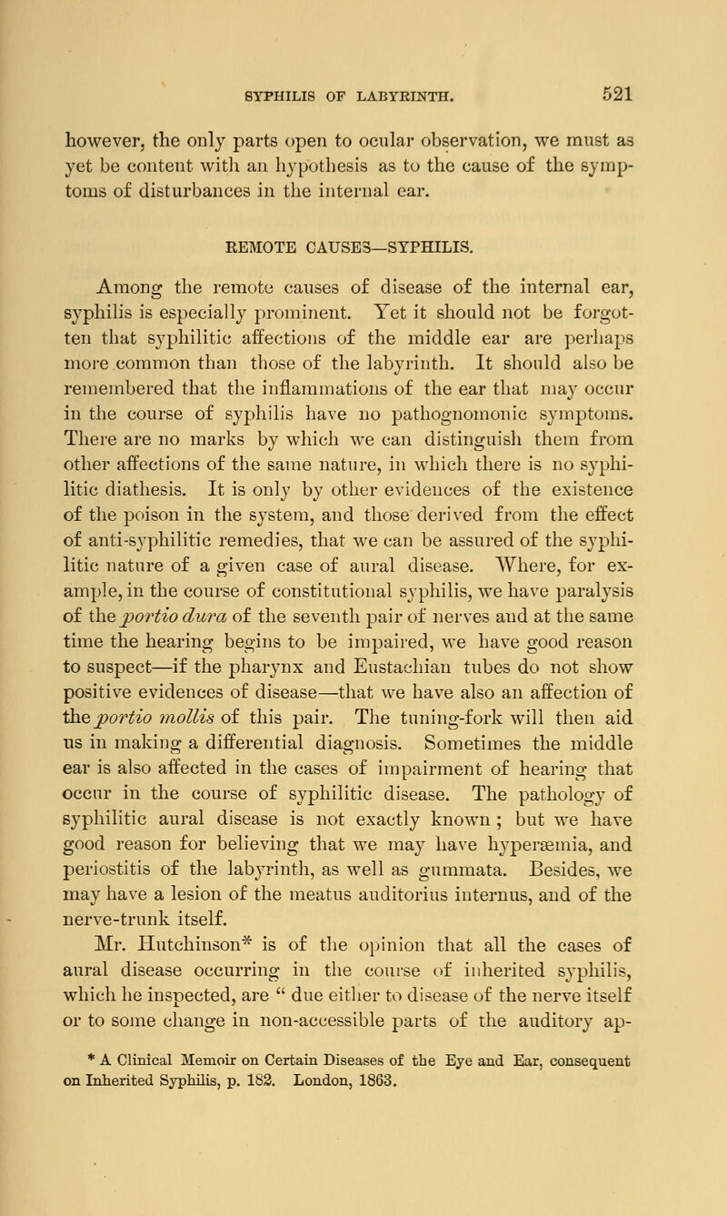 however, the only parts open to ocular observation, we must as yet be content with an hypothesis as to the cause of the symp- toms of disturbances in the internal ear. REMOTE CAUSES—SYPHILIS. Among the remote causes of disease of the internal ear, syphilis is especially prominent. Yet it should not be forgot- ten that syphilitic affections of the middle ear are perhaps more common than those of the labyrinth. It should also be remembered that the inflammations of the ear that may occur in the course of syphilis have no pathognomonic symptoms. There are no marks by which we can distinguish them from other affections of the same nature, in which there is no syphi- litic diathesis. It is only by other evidences of the existence of the poison in the system, and those derived from the effect of anti-syphilitic remedies, that we can be assured of the syphi- litic nature of a given case of aural disease. Where, for ex- ample, in the course of constitutional syphilis, we have paralysis of the j>ortio dura of the seventh pair of nerves and at the same time the hearing begins to be impaired, we have good reason to suspect—if the pharynx and Eustachian tubes do not show positive evidences of disease—that we have also an affection of theportio mollis of this pair. The tuning-fork will then aid us in making a differential diagnosis. Sometimes the middle ear is also affected in the cases of impairment of hearing that occur in the course of syphilitic disease. The pathology of syphilitic aural disease is not exactly known ; but we have good reason for believing that we may have hyperemia, and periostitis of the labyrinth, as well as gummata. Besides, we may have a lesion of the meatus auditorius internus, and of the nerve-trunk itself. Mr. Hutchinson* is of the opinion that all the cases of aural disease occurring in the course of inherited syphilis, which he inspected, are  due either to disease of the nerve itself or to some change in non-accessible parts of the auditory ap- * A Clinical Memoir on Certain Diseases of the Eye and Ear, consequent on Inherited Syphilis, p. 182. London, 1863.