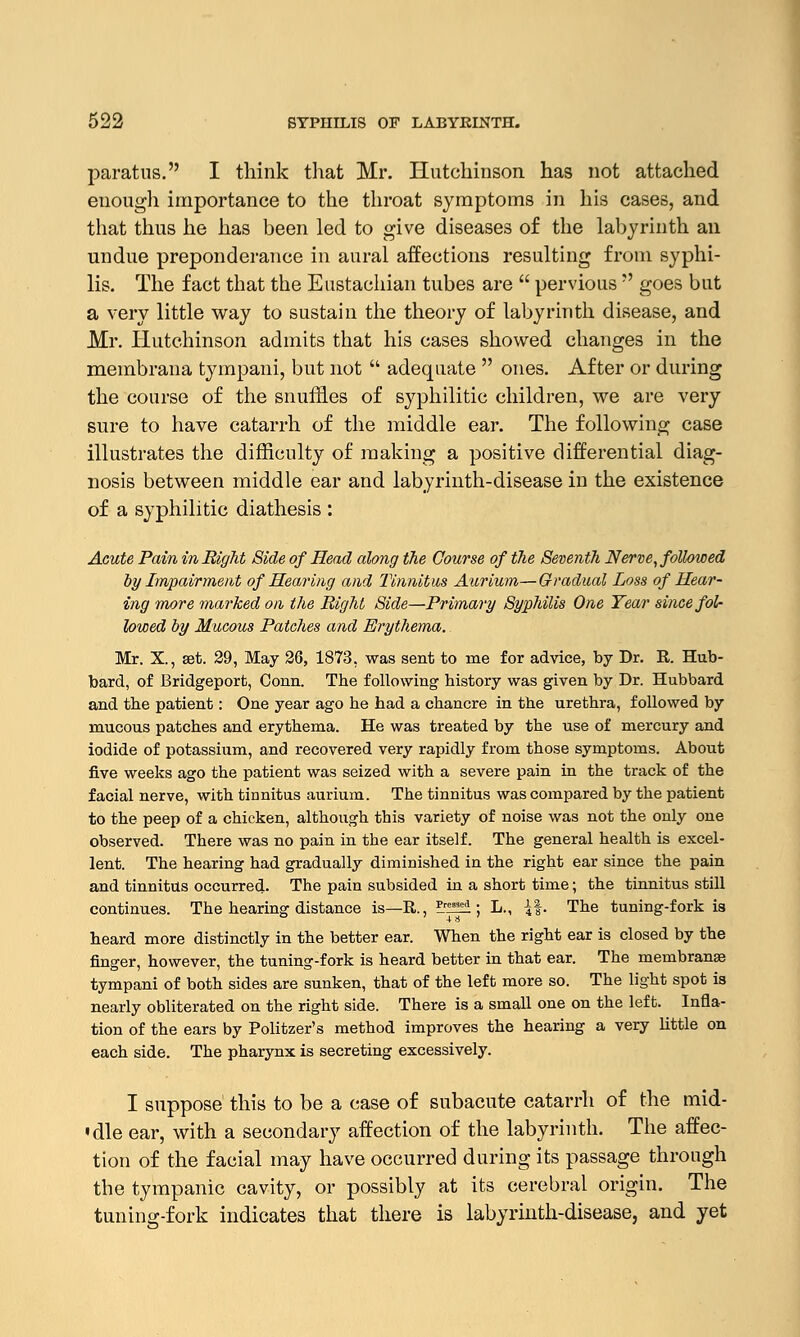 paratns. I think that Mr. Hutchinson has not attached enough importance to the throat symptoms in his cases, and that thus he has been led to give diseases of the labyrinth an undue preponderance in aural affections resulting from syphi- lis. The fact that the Eustachian tubes are  pervious  goes but a very little way to sustain the theory of labyrinth disease, and Mr. Hutchinson admits that his cases showed changes in the membraua tympani, but not  adequate  ones. After or during the course of the snuffles of syphilitic children, we are very sure to have catarrh of the middle ear. The following case illustrates the difficulty of making a positive differential diag- nosis between middle ear and labyrinth-disease in the existence of a syphilitic diathesis : Acute Pain in Right Side of Head along the Course of the Seventh Nerve, followed by Impairment of Hearing and Tinnitus Aurium—Gradual Loss of Hear- ing more marked on the Bight Side—Primary Syphilis One Year since fol- lowed by Mucous Patches and Erythema. Mr. X., set. 29, May 26, 1873, was sent to me for advice, by Dr. R. Hub- bard, of Bridgeport, Conn. The following history was given by Dr. Hubbard and the patient: One year ago he had a chancre in the urethra, followed by mucous patches and erythema. He was treated by the use of mercury and iodide of potassium, and recovered very rapidly from those symptoms. About five weeks ago the patient was seized with a severe pain in the track of the facial nerve, with tinnitus aurium. The tinnitus was compared by the patient to the peep of a chicken, although this variety of noise was not the only one observed. There was no pain in the ear itself. The general health is excel- lent. The hearing had gradually diminished in the right ear since the pain and tinnitus occurred. The pain subsided in a short time; the tinnitus still continues. The hearing distance is—R., ?.r^!i ; L., if. The tuning-fork is heard more distinctly in the better ear. When the right ear is closed by the finger, however, the tuning-fork is heard better in that ear. The membranse tympani of both sides are sunken, that of the left more so. The light spot is nearly obliterated on the right side. There is a small one on the left. Infla- tion of the ears by Politzer's method improves the hearing a very little on each side. The pharynx is secreting excessively. I suppose this to be a case of subacute catarrh of the mid- 'dle ear, with a secondary affection of the labyrinth. The affec- tion of the facial may have occurred during its passage through the tympanic cavity, or possibly at its cerebral origin. The tuning-fork indicates that there is labyrinth-disease, and yet