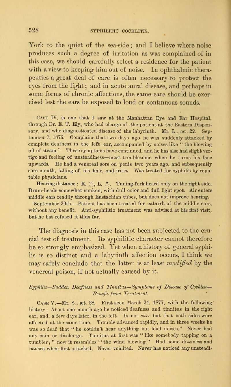 York to the quiet of the sea-side; and I believe where noise produces such a degree of irritation as was complained of in this case, we should carefully select a residence for the patient with a view to keeping him out of noise. In ophthalmic thera- peutics a great deal of care is often necessary to protect the eyes from the light; and in acute aural disease, and perhaps in some forms of chronic affections, the same care should be exer- cised lest the ears be exposed to loud or continuous sounds. Case IV. is one that I saw at the Manhattan Eye and Ear Hospital, through Dr. E. T. Ely, who had charge of the patient at the Eastern Dispen- sary, and who diagnosticated disease of the labyrinth. Mr. L., set. 22. Sep- tember 7, 1876. Complains that two days ago he was suddenly attacked by complete deafness in the left ear, accompanied by noises like  the blowing off of steam. These symptoms have continued, and he has also had slight ver- tigo and feeling of unsteadiness—most troublesome when he turns his face upwards. He had a venereal sore on penis two years ago, and subsequently sore mouth, falling of his hair, and iritis. Was treated for syphilis by repu- table physicians. Hearing distance : R. £#, L. -4\. Tuning-fork heard only on the right side. Drum-heads somewhat sunken, with dull color and dull light spot. Air enters middle ears readily through Eustachian tubes, but does not improve hearing. September 20th.—Patient has been treated for catarrh of the middle ears, without any benefit. Anti-syphilitic treatment was advised at his first visit, but he has refused it thus far. The diagnosis in this case has not been subjected to the cru- cial test of treatment. Its syphilitic character cannot therefore be so strongly emphasized. Yet when a history of general syphi- lis is so distinct and a labyrinth affection occurs, I think we may safely conclude that the latter is at least modified by the venereal poison, if not actually caused by it. SypJiilis—Sudden Deafness and Tinnitus—Symptoms of Disease of Cochlea— Benefit from Treatment. Case V.—Mr. S., set. 28. First seen March 24, 1877, with the following history : About one month ago he noticed deafness and tinnitus in the right ear, and, a few days later, in the left. Is not sure but that both sides were affected at the same time. Trouble advanced rapidly, and in three weeks he was so deaf that  he couldn't hear anything but loud noises. Never had any pain or discharge. Tinnitus at first was '' like somebody tapping on a tumbler;  now it resembles ' 'the wind blowing. Had some dizziness and nausea when first attacked. Never vomited. Never has noticed any unsteadi-