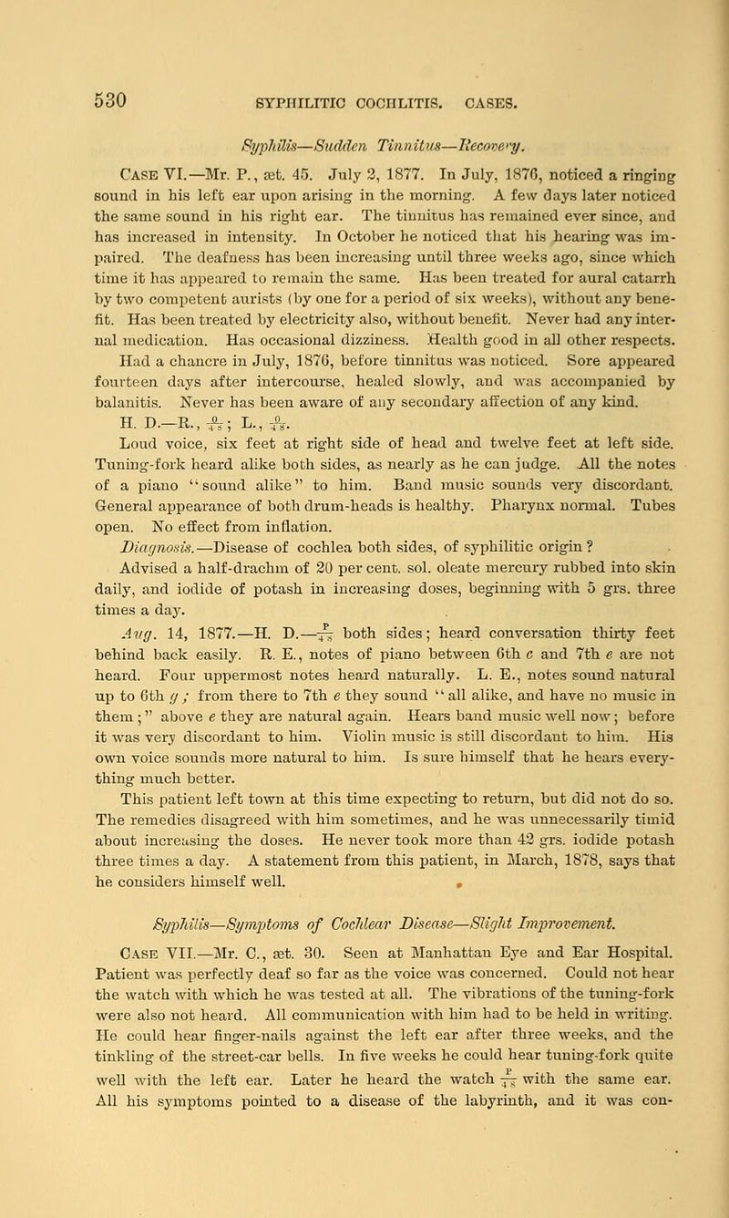 Syphills—Sudden Tinnit us—Itecove >'y. CASE VI.—Mr. P., set. 45. July 2, 1877. In July, 1876, noticed a ringing sound in his left ear upon arising in the morning. A few days later noticed the same sound in his right ear. The tinnitus has remained ever since, and has increased in intensity. In October he noticed that his hearing was im- paired. The deafness has been increasing until three weeks ago, since which time it has appeared to remain the same. Has been treated for aural catarrh by two competent aurists (by one for a period of six weeks), without any bene- fit. Has been treated by electricity also, without benefit. Never had any inter- nal medication. Has occasional dizziness. Health good in all other respects. Had a chancre in July, 1876, before tinnitus was noticed. Sore appeared fourteen days after intercourse, healed slowly, and was accompanied by balanitis. Never has been aware of any secondary affection of any kind. H. D.—K, fj; L., -A. Loud voice, six feet at right side of head and twelve feet at left side. Tuning-fork heard alike both sides, as nearly as he can judge. All the notes of a piano sound alike to him. Band music sounds very discordant. General appearance of both drum-heads is healthy. Pharynx normal. Tubes open. No effect from inflation. Diagnosis. —Disease of cochlea both sides, of syphilitic origin ? Advised a half-drachm of 20 per cent. sol. oleate mercury rubbed into skin daily, and iodide of potash in increasing doses, beginning with 5 grs. three times a day. Aug. 14, 1877.—H. D.—-^ both sides; heard conversation thirty feet behind back easily. R. E., notes of piano between 6th c and 7th e are not heard. Four uppermost notes heard naturally. L. B., notes sound natural up to 6th g; from there to 7th e they sound all alike, and have no music in them ; above e they are natural again. Hears band music well now; before it was very discordant to him. Violin music is still discordant to him. His own voice sounds more natural to him. Is sure himself that he hears every- thing much better. This patient left town at this time expecting to return, but did not do so. The remedies disagreed with him sometimes, and he was unnecessarily timid about increasing the doses. He never took more than 42 grs. iodide potash three times a day. A statement from this patient, in March, 1878, says that he considers himself well. Syphilis—Symptoms of Cochlear Disease—Slight Improvement. Case VII.—Mr. C, ast. 30. Seen at Manhattan Eye and Ear Hospital. Patient was perfectly deaf so far as the voice was concerned. Could not hear the watch with which he was tested at all. The vibrations of the tuning-fork were also not heard. All communication with him had to be held in writing. He could hear finger-nails against the left ear after three weeks, and the tinkling of the street-car bells. In five weeks he could hear tuning-fork quite well with the left ear. Later he heard the watch -+& with the same ear. All his symptoms pointed to a disease of the labyrinth, and it was con-