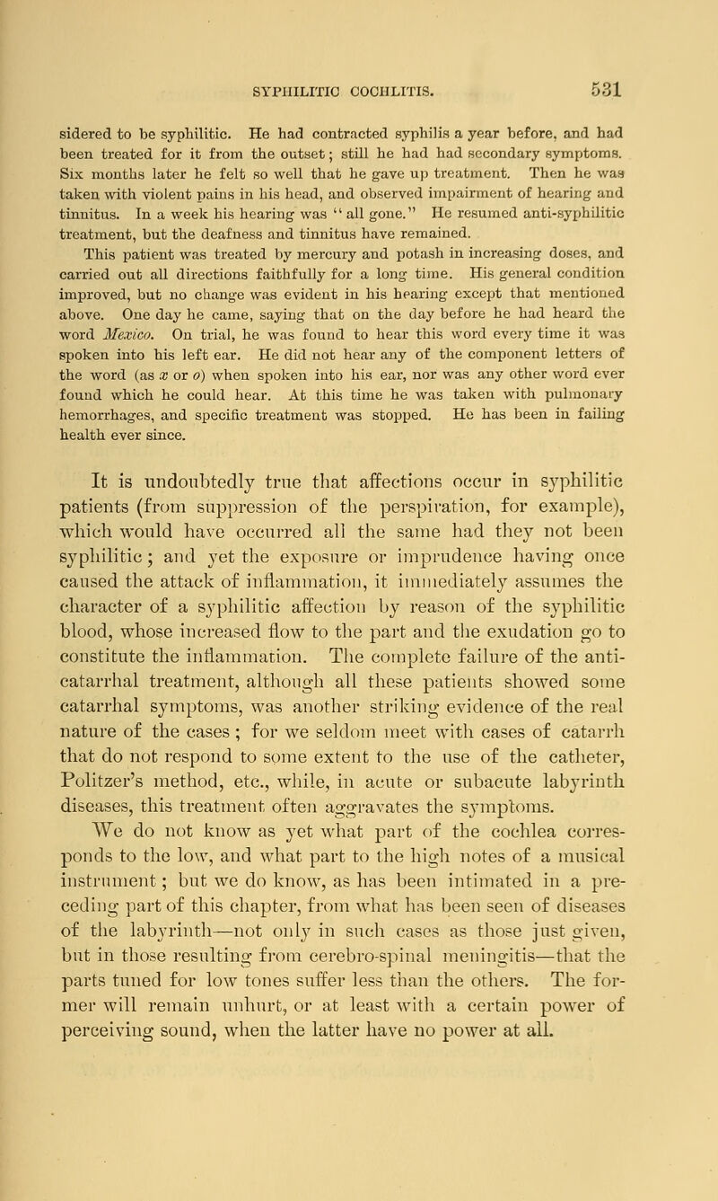 sidered to be syphilitic. He had contracted syphilis a year before, and had been treated for it from the outset; still he had had secondary symptoms. Six months later he felt so well that he gave up treatment. Then he was taken with violent pains in his head, and observed impairment of hearing and tinnitus. In a week his hearing was  all gone. He resumed anti-syphilitic treatment, but the deafness and tinnitus have remained. This patient was treated by mercury and potash in increasing doses, and carried out all directions faithfully for a long time. His general condition improved, but no change was evident in his hearing except that mentioned above. One day he came, saying that on the day before he had heard the word Mexico. On trial, he was found to hear this word every time it was spoken into his left ear. He did not hear any of the component letters of the word (as x or o) when spoken into his ear, nor was any other word ever found which he could hear. At this time he was taken with pulmonaiy hemorrhages, and specific treatment was stopped. He has been in failing health ever since. It is undoubtedly true that affections occur in syphilitic patients (from suppression of the perspiration, for example), which would have occurred all the same had they not been syphilitic; and yet the exposure or imprudence having once caused the attack of inflammation, it immediately assumes the character of a syphilitic affection by reason of the syphilitic blood, whose increased flow to the part and the exudation go to constitute the inflammation. The complete failure of the anti- catarrhal treatment, although all these patients showed some catarrhal symptoms, was another striking evidence of the real nature of the cases ; for we seldom meet with cases of catarrh that do not respond to some extent to the use of the catheter, Politzer's method, etc., while, in acute or subacute labyrinth diseases, this treatment often aggravates the symptoms. We do not know as yet what part of the cochlea corres- ponds to the low, and what part to the high notes of a musical instrument; but we do know, as has been intimated in a pre- ceding part of this chapter, from what has been seen of diseases of the labyrinth—not only in such cases as those just given, but in those resulting from cerebro-spinal meningitis—that the parts tuned for low tones suffer less than the others. The for- mer will remain unhurt, or at least with a certain power of perceiving sound, when the latter have no power at all.