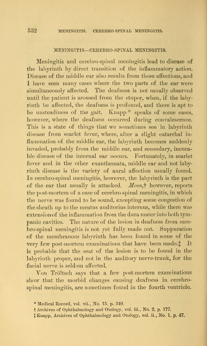 MENINGITIS—CEREBROSPINAL MENINGITIS. Meningitis and cerebrospinal meningitis lead to disease of the labyrinth by direct transition of the inflammatory action. Disease of the middle ear also results from those affections, and I have seen many cases where the two parts of the ear were simultaneously affected. The deafness is not usually observed until the patient is aroused from the stupor, when, if the laby- rinth be affected, the deafness is profound, and there is apt to be unsteadiness of the gait. Knapp * speaks of some cases, however, where the deafness occurred during convalescence. This is a state of things that we sometimes see in labyrinth disease from scarlet fever, where, after a slight catarrhal in- flammation of the middle ear, the labyrinth becomes suddenly invaded, probably from the middle ear, and secondary, incura- ble disease of the internal ear occurs. Fortunately, in scarlet fever and in the other exanthemata, middle ear and not laby- rinth disease is the variety of aural affection usually found. In cerebro-spinal meningitis, however, the labyrinth is the part of the ear that usually is attacked. Moos,-\ however, reports the post-mortem of a case of cerebro-spinal meningitis, in which the nerve was found to be sound, excepting some congestion of the sheath up to the meatus auditorius internus, while there was extensi'onof the inflammation from the dura mater into both tym- panic cavities. The nature of the lesion in deafness from cere- bro-spinal meningitis is not }Tet fully made out. Suppuration of the membranous labyrinth has been found in some of the very few post-mortem examinations that have been made.:}: It is probable that the seat of the lesion is to be found in the labyrinth proper, and not in the auditory nerve-trunk, for the facial nerve is seldom affected. Yon Troltsch says that a few post-mortem examinations show that the morbid changes causing deafness in cerebro- spinal meningitis, are sometimes found in the fourth ventricle. * Medical Record, vol. vii., No. 15, p. 340. f Archives of Ophthalmology and Otology, vol. iii., No. 2, p. 177. JKnapp, Archives of Ophthalmology and Otology, vol. ii., No. 1, p. 47.