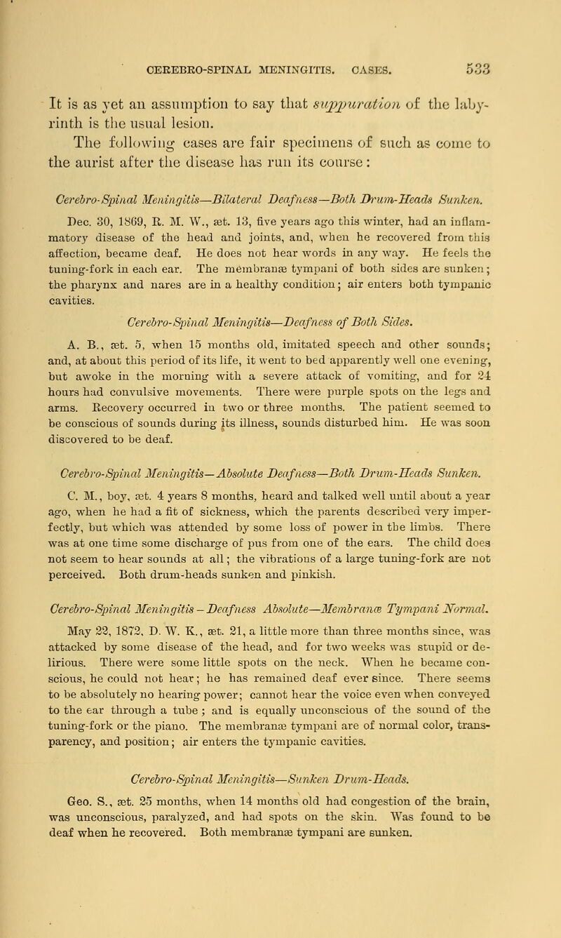 It is as yet an assumption to say that siipjmration of the laby- rinth is the usual lesion. The following cases are fair specimens of such as come to the aurist after the disease has run its course: Cerebro-Spinal Meningitis—Bilateral Deafness—Both Drum-Heads Sunken. Dec. 30, 1869, It. M. W., est. 13, five years ago this winter, had an inflam- matory disease of the head and joints, and, when he recovered from this affection, became deaf. He does not hear words in any way. He feels the tuning-fork in each ear. The membranaa tympani of both sides are sunken; the pharynx and nares are in a healthy condition; air enters both tympanic cavities. Cerebro-Spinal Meningitis—Deafness of Both Sides. A. B., ast. 5, when 15 months old, imitated speech and other sounds; and, at about this period of its life, it went to bed apparently well one evening, but awoke in the morning with a severe attack of vomiting, and for 24 hours had convulsive movements. There were purple spots on the legs and arms. Recovery occurred in two or three months. The patient seemed to be conscious of sounds during its illness, sounds disturbed him. He was soon discovered to be deaf. Cerebro-Spinal Meningitis—Absolute Deafness—Both Drum-Heads Sunken. C. M., boy, eet. 4 years 8 months, heard and talked well until about a year ago, when he had a fit of sickness, which the parents described very imper- fectly, but which was attended by some loss of power in the limbs. There was at one time some discharge of pus from one of the ears. The child does not seem to hear sounds at all; the vibrations of a large tuning-fork are not perceived. Both drum-heads sunken and pinkish. Cerebro-Spinal Meningitis - Deaf ness Absolute—Membranes Tympani Normal. May 22, 1872, D. W. K., set. 21, a little more than three months since, was attacked by some disease of the head, and for two weeks was stupid or de- lirious. There were some little spots on the neck. When he became con- scious, he could not hear; he has remained deaf ever since. There seems to be absolutely no hearing power; cannot hear the voice even when conveyed to the ear through a tube ; and is equally unconscious of the sound of the tuning-fork or the piano. The membrane tympani are of normal color, trans- parency, and position; air enters the tympanic cavities. Cerebro-Spinal Meningitis—Sunken Drum-Heads. Geo. S., set. 25 months, when 14 months old had congestion of the brain, was unconscious, paralyzed, and had spots on the skin. Was found to be deaf when he recovered. Both membranes tympani are sunken.