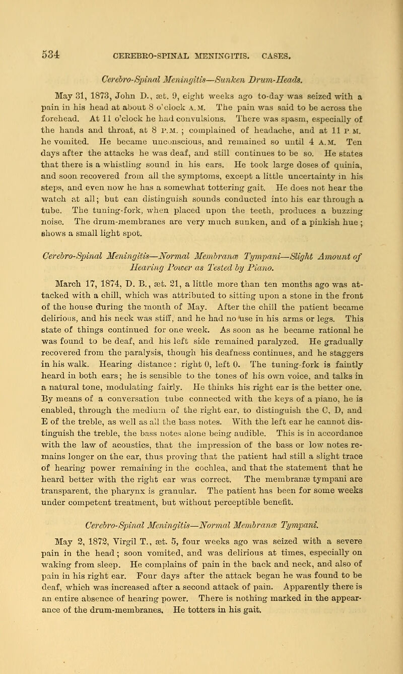 Cerebro-Spinal Meningitis—Sunken Drum-Heads. May 31, 1873, John D., set. 9, eight weeks ago to-day was seized with a pain in his head at about 8 o'clock A.M. The pain was said to be across the forehead. At 11 o'clock he hud convulsions. There was spasm, especially of the hands and throat, at 8 P.M. ; complained of headache, and at 11 p M. he vomited. He became unconscious, and remained so until 4 A.M. Ten days after the attacks he was deaf, and still continues to be so. He states that there is a whistling sound in his ears. He took large doses of quinia, and soon recovered from all the symptoms, except a little uncertainty in his steps, and even now he has a somewhat tottering gait. He does not hear the watch at all; but can distinguish sounds conducted into his ear through a tube. The tuning-fork, when placed upon the teeth, produces a buzzing noise. The drum-membranes are very much sunken, and of a pinkish hue ; shows a small light spot. Cerebro-Spinal Meningitis—Normal Membranm Tympani—Slight Amount of Hearing Power as lasted by Piano. March 17, 1874, D. B., ast. 21, a little more than ten months ago was at- tacked with a chill, which was attributed to sitting upon a stone in the front of the house during the month of May. After the chill the patient became delirious, and his neck was stiff, and he had no use in his arms or legs. This state of things continued for one week. As soon as he became rational he was found to be deaf, and his left side remained paralyzed. He gradually recovered from the paralysis, though his deafness continues, and he staggers in his walk. Hearing distance : right 0, left 0. The tuning-fork is faintly heard in both ears; he is sensible to the tones of his own voice, and talks in a natural tone, modulating fairly. He thinks his right ear is the better one. By means of a conversation tube connected with the keys of a piano, he ia enabled, through the medium of the right ear, to distinguish the C, D, and E of the treble, as well as all the bass notes. With the left ear he cannot dis- tinguish the treble, the bass notes alone being audible. This is in accordance with the law of acoustics, that the impression of the bass or low notes re- mains longer on the ear, thus proving that the patient had still a slight trace of hearing power remaining in the cochlea, and that the statement that he heard better with the right ear was correct. The membranse tympani are transparent, the pharynx is granular. The patient has been for some weeks under competent treatment, but without perceptible benefit. Cerebro-Spinal Meningitis—Normal Membranai Tympani. May 2, 1872, Virgil T., set. 5, four weeks ago was seized with a severe pain in the head ; soon vomited, and was delirious at times, especially on waking from sleep. He complains of pain in the back and neck, and also of pain in his right ear. Four days after the attack began he was found to be deaf, which was increased after a second attack of pain. Apparently there is an entire absence of hearing power. There is nothing marked in the appear- ance of the drum-membranes. He totters in his gait.
