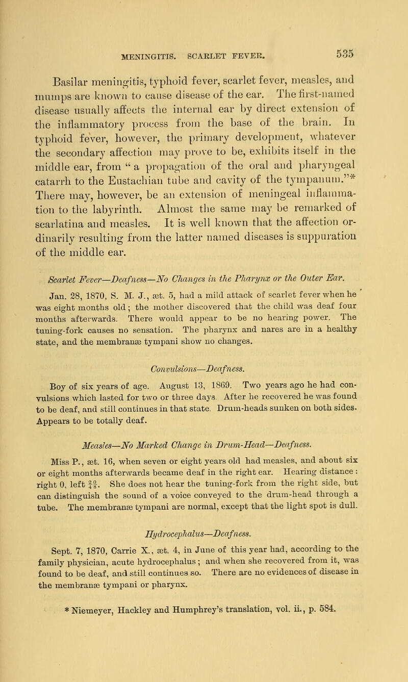Basilar meningitis, typhoid fever, scarlet fever, measles, and mumps are known to cause disease of the ear. The first-named disease usually affects the internal ear by direct extension of the inflammatory process from the base of the brain. In typhoid fever, however, the primary development, whatever the secondary affection may prove to be, exhibits itself in the middle ear, from  a propagation of the oral and pharyngeal catarrh to the Eustachian tube and cavity of the tympanum.* There may, however, be an extension of meningeal inflamma- tion to the labyrinth. Almost the same may be remarked of scarlatina and measles. It is well known that the affection or- dinarily resulting from the latter named diseases is suppuration of the middle ear. Scarlet Fever—Deafness—No Changes in the Pharynx or the Outer Ear. Jan. 28, 1870, S. M. J., set. 5, had a mild attack of scarlet fever when he ' was eight months old; the mother discovered that the child was deaf four months afterwards. There would appear to be no hearing power. The tuning-fork causes no sensation. The pharynx and nares are in a healthy state, and the mernbranse tympani show no changes. Convulsions—Deafness. Boy of six years of age. August 13, 1869. Two years ago he had con- vulsions which lasted for two or three days. After he recovered he was found to be deaf, and still continues in that state. Drum-heads sunken on both sides. Appears to be totally deaf. Measles—No Marked Change in Drum-Head—Deafness. Miss P., set. 16, when seven or eight years old had measles, and about six or eight months afterwards became deaf in the right ear. Hearing distance : right 0, left ||. She does not hear the tuning-fork from the right side, but can distinguish the sound of a voice conveyed to the drum-head through a tube. The membranss tympani are normal, except that the light spot is dull. Hydrocephalus—Deafness. Sept. 7, 1870, Carrie X., set. 4, iu June of this year had, according to the family physician, acute hydrocephalus ■ and when she recovered from it, was found to be deaf, and still continues so. There are no evidences of disease in the membranas tympani or pharynx. *Niemeyer, Hackley and Humphrey's translation, vol. ii., p. 584.