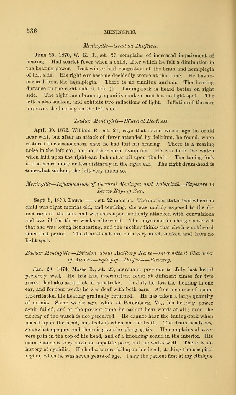 Meningitis— Gradual Deafness. June 25, 1870, W. K. J., set. 27, complains of increased impairment of hearing-. Had scarlet fever when a child, after which he felt a diminution in the hearing power. Last winter had congestion of the brain and hemiplegia of left side. His right ear became decidedly worse at this time. He has re- covered from the hemiplegia. There is no tinnitus aurium. The hearing distance on the right side 0, left {% Tuning-fork is heard better on right side. The right membrana tympani is sunken, and has no light spot. The left is also sunken, and exhibits two reflections of light. Inflation of the ears improves the hearing on the left side. Basilar Meningitis—Bilateral Deafness. April 30, 1872, William R, set. 27, says that seven weeks ago he could hear well, but after an attack of fever attended by delirium, he found, when restored to consciousness, that he had lost his hearing. There is a roaring noise in the left ear, but no other aural symptom. He can hear the watch when laid upon the right ear, but not at all upon the left. The tuning-fork is also heard more or less distinctly in the right ear. The right drum-head is eomewhat sunken, the left very much so. Meningitis—Inflammation of Cerebral Meninges and Labyrinth—Exposure to Direct Bays of Sun. Sept. 8, 1873, Laura '■, set. 22 months. The mother states that when the child was eight months old, and teething, she was unduly exposed to the di- rect rays of the sun, and was thereupon suddenly attacked with convulsions and was ill for three weeks afterward. The physician in charge observed that she was losing her hearing, and the mother thinks that she has not heard since that period. The drum-heads are both very much sunken and have no light spot. Basilar Meningitis —Effusion about Auditory Nerve—Intermittent Character of Attacks—Epilepsy—Deafness—Becovery. Jan. 29, 1874, Moses B., set. 29, merchant, previous to July last heard perfectly well. He has had intermittent fever at different times for two years ; had also an attack of sunstroke. In July he lost the hearing in one ear, and for four weeks he was deaf with both ears. After a course of coun- ter-irritation his hearing gradually returned. He has taken a large quantity of quinia. Some weeks ago, while at Petersburg, Va., his hearing power again failed, and at the present time he cannot hear words at all; even the ticking of the watch is not perceived. He cannot hear the tuning-fork when placed upon the head, but feels it when on the teeth. The drum-heads are somewhat opaque, and there is granular pharyngitis. He complains of a se- vere pain in the top of his head, and of a knocking sound in the interior. His countenance is very anxious, appetite poor, but he walks well. There is no history of syphilis. He had a severe fall upon his head, striking the occipital region, when he was seven years of age. 1 saw the patient first at my clinique