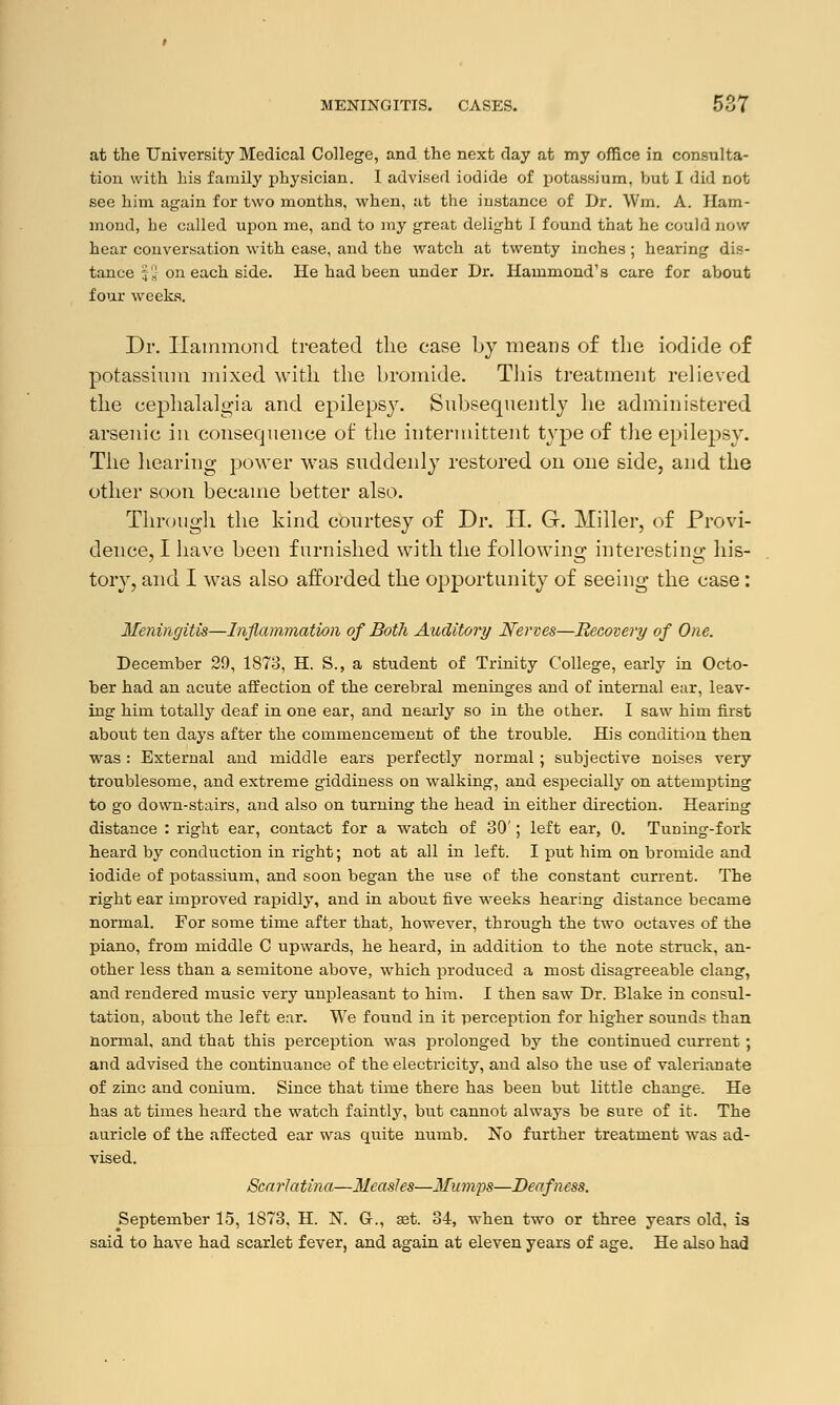 at the University Medical College, and the next day at my office in consulta- tion with his family physician. I advised iodide of potassium, but I did not see him again for two months, when, at the instance of Dr. Win. A. Ham- mond, he called upon me, and to my great delight 1 found that he could now hear conversation with ease, and the watch at twenty inches; hearing dis- tance ;'« on each side. He had been under Dr. Hammond's care for about four weeks. Dr. Hammond treated the case by means of the iodide of potassium mixed with the bromide. This treatment relieved the cephalalgia and epilepsy. Subsequently he administered arsenic in consequence of the intermittent type of the epilepsy. The hearing power was suddenly restored on one side, and the other soon became better also. Through the kind courtesy of Dr. II. G. Miller, of Provi- dence, I have been furnished with the following interesting his- tory, and I was also afforded the opportunity of seeing the case: Meningitis—Inflammation of Both Auditory Nerves—Recovery of One. December 29, 1873, H. S., a student of Trinity College, early in Octo- ber had an acute affection of the cerebral meninges and of internal ear, leav- ing him totally deaf in one ear, and nearly so in the other. I saw him first about ten days after the commencement of the trouble. His condition then was : External and middle ears perfectly normal; subjective noises very troublesome, and extreme giddiness on walking, and especially on attempting to go down-stairs, and also on turning the head in either direction. Hearing distance : right ear, contact for a watch of 30'; left ear, 0. Timing-fork heard by conduction in right; not at all in left. I put him on bromide and iodide of potassium, and soon began the use of the constant current. The right ear improved rapidly, and in about five weeks hearing distance became normal. For some time after that, however, through the two octaves of the piano, from middle C upwards, he heard, in addition to the note struck, an- other less than a semitone above, which produced a most disagreeable clang, and rendered music very unpleasant to him. I then saw Dr. Blake in consul- tation, about the left ear. We fouud in it perception for higher sounds than normal, and that this perception was prolonged by the continued current ; and advised the continuance of the electricity, and also the use of valerianate of zinc and conium. Since that time there has been but little change. He has at times heard the watch faintly, but cannot always be sure of it. The auricle of the affected ear was quite numb. No further treatment was ad- vised. Scarlatina—Measles—Mumps—Deafness. September 15, 1S73, H. N. G., set. 34, when two or three years old, is said to have had scarlet fever, and again at eleven years of age. He also had