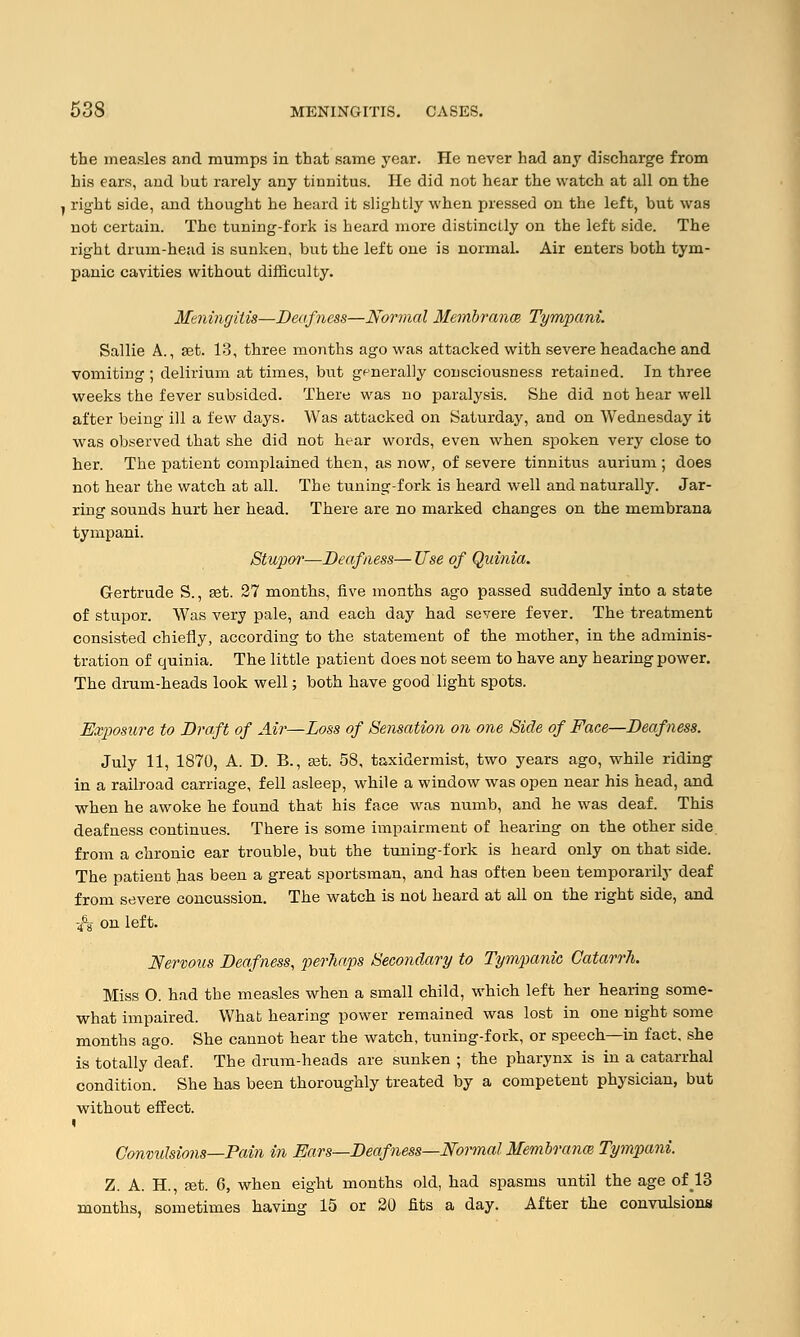 the measles and mumps in that same year. He never had any discharge from his ears, and but rarely any tinnitus. He did not hear the watch at all on the , right side, and thought he heard it slightly when pressed on the left, but was not certain. The tuning-fork is heard more distinctly on the left side. The right drum-head is sunken, but the left one is normal. Air enters both tym- panic cavities without difficulty. Meningitis—Deafness—Normal Membranes Tympani. Sallie A., set. 13, three months ago was attacked with severe headache and vomiting ; delirium at times, but generally consciousness retained. In three weeks the fever subsided. There was no paralysis. She did not hear well after being ill a few days. Was attacked on Saturday, and on Wednesday it was observed that she did not hear words, even when spoken very close to her. The patient complained then, as now, of severe tinnitus aurium ; does not hear the watch at all. The tuning-fork is heard well and naturally. Jar- ring sounds hurt her head. There are no marked changes on the membrana tympani. Stupor—Deafness— Use of Quinia. Gertrude S., a?t. 27 months, five months ago passed suddenly into a state of stupor. Was very pale, and each day had severe fever. The treatment consisted chiefly, according to the statement of the mother, in the adminis- tration of quinia. The little patient does not seem to have any hearing power. The drum-heads look well; both have good light spots. Exposure to Draft of Air—Loss of Sensation on one Side of Face—Deafness. July 11, 1870, A. D. B., ast. 58, taxidermist, two years ago, while riding in a railroad carriage, fell asleep, while a window was open near his head, and when he awoke he found that his face was numb, and he was deaf. This deafness continues. There is some impairment of hearing on the other side from a chronic ear trouble, but the tuning-fork is heard only on that side. The patient has been a great sportsman, and has often been temporarily deaf from severe concussion. The watch is not heard at all on the right side, and & on left. Nervous Deafness, perhaps Secondary to Tympanic, Catarrh. Miss O. had the measles when a small child, which left her hearing some- what impaired. What hearing power remained was lost in one night some months ago. She cannot hear the watch, tuning-fork, or speech—in fact, she is totally deaf. The drum-heads are sunken ; the pharynx is in a catarrhal condition. She has been thoroughly treated by a competent physician, but without effect. Convulsions—Pain in Ears—Deafness—Normal Membranes Tympani. Z. A. H, a?t. 6, when eight months old, had spasms until the age of 13 months, sometimes having 15 or 20 fits a day. After the convulsions