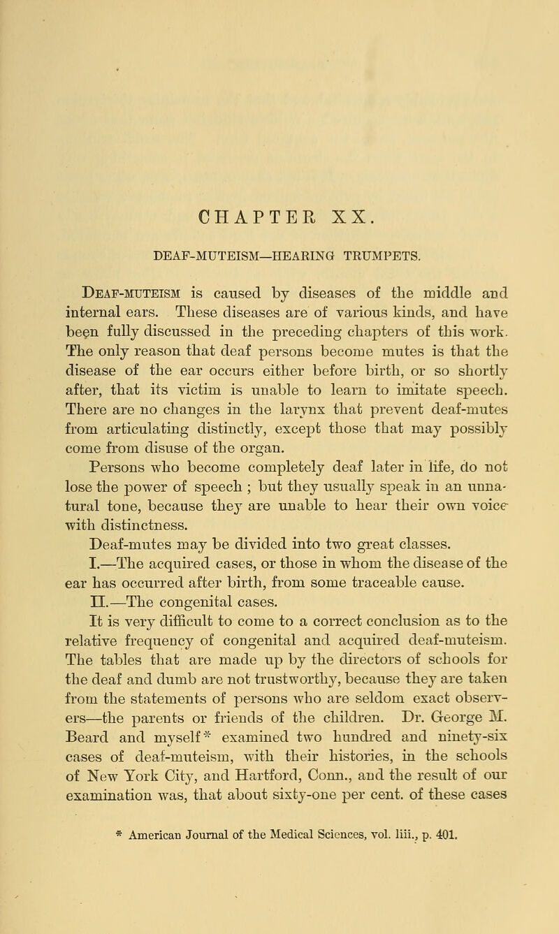 CHAPTER XX. DEAF-MUTEISM—HEARING TRUMPETS. Deaf-muteism is caused by diseases of the middle and internal ears. These diseases are of various kinds, and have been fully discussed in the preceding chapters of this work. The only reason that deaf persons become mutes is that the disease of the ear occurs either before birth, or so shortly after, that its victim is unable to learn to imitate speech. There are no changes in the larynx that prevent deaf-mutes from articulating distinctly, except those that may possibly come from disuse of the organ. Persons who become completely deaf later in life, do not lose the power of speech ; but they usually speak in an unna- tural tone, because they are unable to hear their own voice with distinctness. Deaf-mutes may be divided into two great classes. I.—The acquired cases, or those in whom the disease of the ear has occurred after birth, from some traceable cause. II.—The congenital cases. It is very difficult to come to a correct conclusion as to the relative frequency of congenital and acquired deaf-muteism. The tables that are made up by the directors of schools for the deaf and dumb are not trustworthy, because they are taken from the statements of persons who are seldom exact observ- ers—the parents or friends of the children. Dr. George M. Beard and myself* examined two hundred and ninety-six cases of deaf-muteism, with their histories, in the schools of New York City, and Hartford, Conn., and the result of our examination was, that about sixty-one per cent, of these cases * American Journal of the Medical Sciences, vol. liii., p. 401.