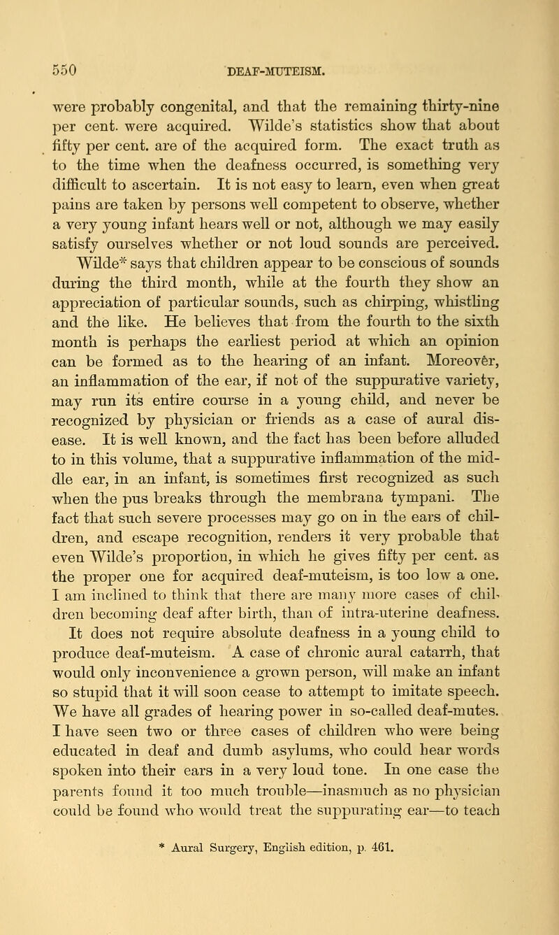 were probably congenital, and that the remaining thirty-nine per cent, were acquired. Wilde's statistics show that about fifty per cent, are of the acquired form. The exact truth as to the time when the deafness occurred, is something very difficult to ascertain. It is not easy to learn, even when great pains are taken by persons well competent to observe, whether a very young infant hears well or not, although we may easily satisfy ourselves whether or not loud sounds are perceived. Wilde* says that children appear to be conscious of sounds during the third month, while at the fourth they show an appreciation of particular sounds, such as chirping, whistling and the like. He believes that from the fourth to the sixth month is perhaps the earliest period at which an opinion can be formed as to the hearing of an infant. Moreover, an inflammation of the ear, if not of the suppurative variety, may run its entire course in a young child, and never be recognized by physician or friends as a case of aural dis- ease. It is well known, and the fact has been before alluded to in this volume, that a suppurative inflammation of the mid- dle ear, in an infant, is sometimes first recognized as such when the pus breaks through the membrana tympani. The fact that such severe processes may go on in the ears of chil- dren, and escape recognition, renders it very probable that even Wilde's proportion, in which he gives fifty per cent, as the proper one for acquired deaf-muteism, is too low a one. I am inclined to think that there are many more cases of chib dren becoming deaf after birth, than of intra-uterine deafness. It does not require absolute deafness in a young child to produce deaf-muteism. A case of chronic aural catarrh, that would only inconvenience a grown person, will make an infant so stupid that it will soon cease to attempt to imitate speech. We have all grades of hearing power in so-called deaf-mutes. I have seen two or three cases of children who were being educated in deaf and dumb asylums, who could hear words spoken into their ears in a very loud tone. In one case the parents found it too much trouble—inasmuch as no physician could be found who would treat the suppurating ear—to teach * Aural Surgery, English edition, p. 461.