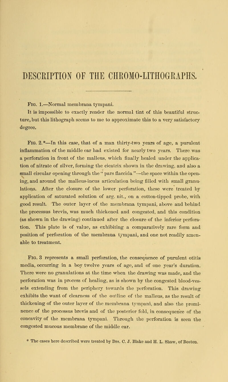 DESCRIPTION OF THE CHROMO-LITHOGRAPHS. Fig. 1.—Normal menabrana tympani. It is impossible to exactly render the normal tint of this beautiful struc- ture, but this lithograph seems to me to approximate this to a very satisfactory degree. Fig. 2.*—In this case, that of a man thirty-two years of age, a purulent inflammation of the middle ear had existed for nearly two years. There was a perforation in front of the malleus, which finally healed under the applica- tion of nitrate of silver, forming the cicatrix shown in the drawing, and also a small circular opening through the  pars flaccida —the space within the open- ing, and around the malleus-incus articulation being filled with small granu- lations. After the closure of the lower perforation, these were treated by application of saturated solution of arg. nit., on a cotton-tipped probe, with good result. ' The outer layer of the mem brana tympani, above and behind the processus brevis, was much thickened and congested, and this condition (as shown in the drawing) continued after the closure of the inferior perfora- tion. This plate is of value, as exhibiting a comparatively rare form and position of perforation of the membraua tympani, and one not readily amen- able to treatment. Fig. 3 represents a small perforation, the consequence of purulent otitis media, occurring in a boy twelve years of age, and of one year's duration. There were no granulations at the time when the drawing was made, and the perforation was in process of healing, as is shown by the congested blood-ves- sels extending from the periphery towards the perforation. This drawing exhibits the want of clearness of the outline of the malleus, as the result of thickening of the outer layer of the membrana tympani, and also the promi- nence of the processus brevis and of the posterior fold, in consequence of the concavity of the membrana tympani. Through the perforation is seen the congested mucous membrane of the middle ear. * The cases here described were treated by Drs. C. J. Blake and H. L. Shaw, of Boston.