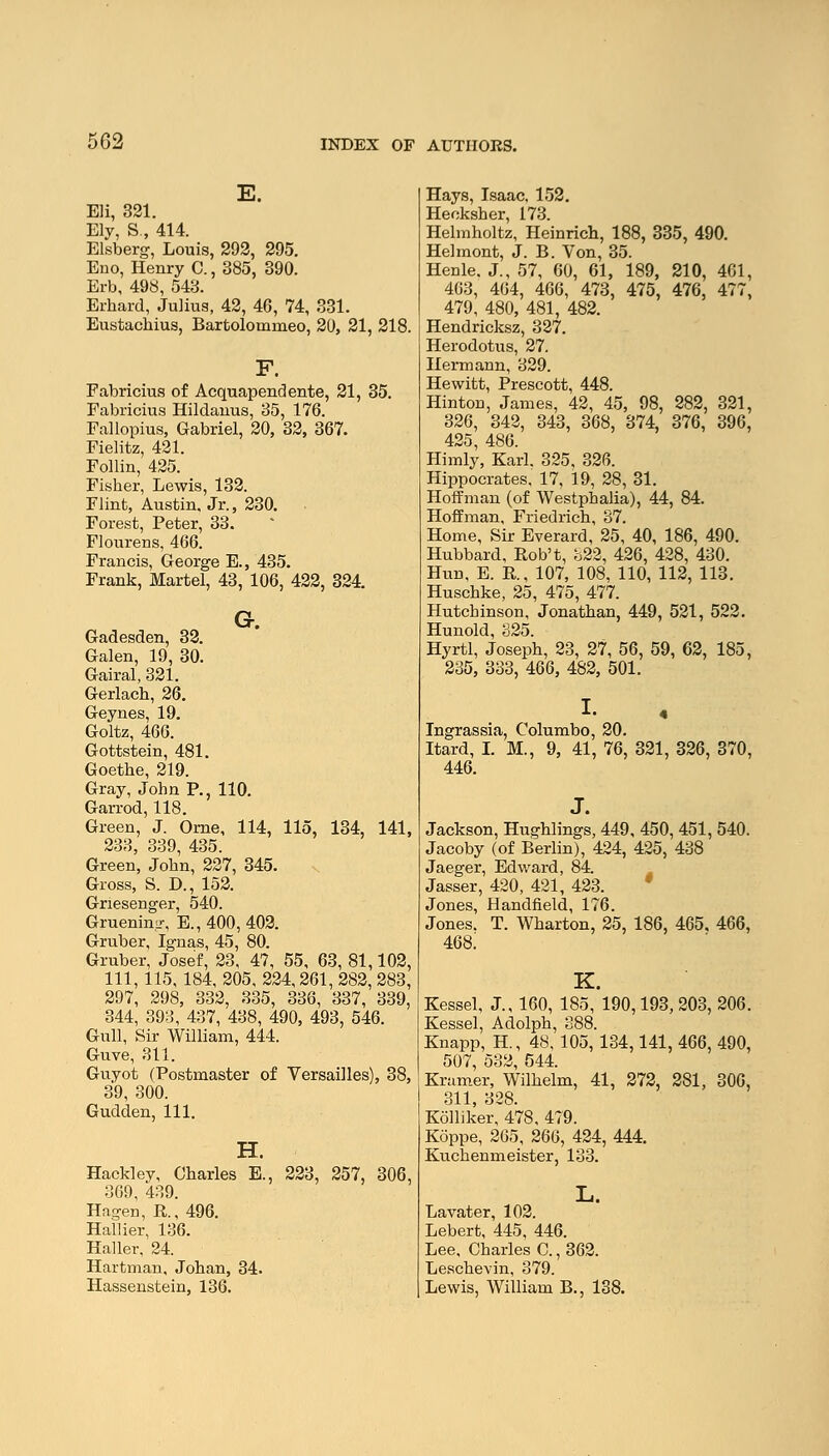 E. Eli, 321. Ely, S., 414. Elsberg, Louis, 292, 295. Eno, Henry C., 385, 390. Erb, 498, 543. Erhard, Julius, 42, 46, 74, 331. Eustachius, Bartolomnieo, 20, 21, 218. Fabricius of Acquapendente, 21, 35. Fabricius Hildanus, 35, 176. Fallopius, Gabriel, 20, 32, 367. Fielitz, 421. Follin, 425. Fisher, Lewis, 132. Flint, Austin. Jr., 230. Forest, Peter, 33. Flourens, 466. Francis, George E., 435. Frank, Martel, 43, 106, 422, 324. G. Gadesden, 32. Galen, 19, 30. Gairal, 321. Gerlach, 26. Geynes, 19. Goltz, 466. Gottstein, 481. Goethe, 219. Gray, John P., 110. Garrod, 118. Green, J. Orne, 114, 115, 134, 141, 233, 339, 435. Green, John, 227, 345. Gross, S. D., 152. Gnesenger, 540. Gruening, E., 400, 402. Gruber, Ignas, 45, 80. Gruber, Josef, 23, 47, 55, 63, 81,102, 111, 115, 184, 205, 224,261, 282, 283, 297, 298, 332, 335, 336, 337, 339, 344, 393, 437, 438, 490, 493, 546. Gull, Sir William, 444. Guve, 311. Guyot (Postmaster of Versailles), 38, 39, 300. Gudden, 111. H. Hackley, Charles E., 223, 257, 306, 3G9, 439. Hngen, P., 496. Hallier, 136. Haller, 24. Hartman, Johan, 34. Hassenstein, 136. Hays, Isaac, 152. Hecksher, 173. Helmholtz, Heinrich, 188, 335, 490. Helmont, J. B. Von, 35. Henle. J., 57, 60, 61, 189, 210, 461, 463, 464, 466, 473, 475, 476, 477, 479, 480, 481, 482. Hendricksz, 327. Herodotus, 27. Hermann, 329. Hewitt, Prescott, 448. Hinton, James, 42, 45, 98, 282, 321, 326, 342, 343, 368, 374, 376, 396, 425, 486. Himly, Karl. 325, 326. Hippocrates, 17, 19, 28, 31. Hoffman (of Westphalia), 44, 84. Hoffman, Friedrich, 37. Home, Sir Everard, 25, 40, 186, 490. Hubbard, Rob't, 322, 426, 428, 430. Hun, E. R, 107, 108, 110, 112, 113. Huschke, 25, 475, 477. Hutchinson, Jonathan, 449, 521, 522. Hunold, 325. Hyrtl, Joseph, 23, 27, 56, 59, 62, 185, 235, 333, 466, 482, 501. I. Ingrassia, Columbo, 20. Hard, I. M., 9, 41, 76, 321, 326, 370, 446. J. Jackson, Hughlings, 449, 450, 451, 540. Jacoby (of Berlin), 424, 425, 438 Jaeger, Edward, 84. Jasser, 420, 421, 423. Jones, Handheld, 176. Jones. T. Wharton, 25, 186, 465. 466, 468! K. Kessel, J., 160, 185, 190,193, 203, 206. Kessel, Adolph, 388. Knapp, H, 48, 105, 134,141, 466, 490, 507, 532, 544. Kramer, Wilhelm, 41, 272, 281, 306, 311, 328. Kolliker, 478, 479. Koppe, 265, 266, 424, 444. Kuchenmeister, 133. L. Lavater, 102. Lebert, 445, 446. Lee, Charles C., 362. Leschevin, 379. Lewis, William B., 138.