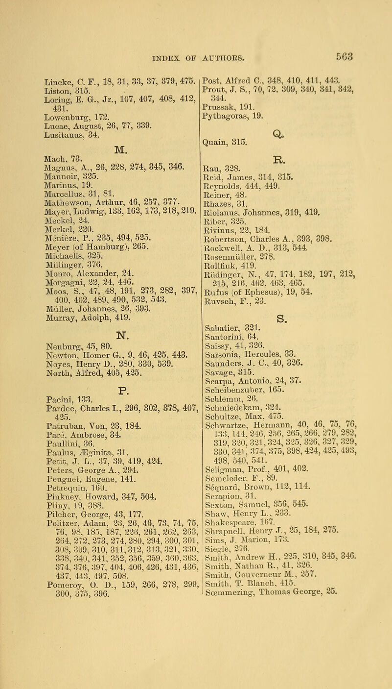 Lincke, C. F., 18, 31, 33, 37, 379, 475. Liston, 315. Loriug, E. G., Jr., 107, 407, 408, 412, 431. Lowenburg, 172. Lucae, August, 26, 77, 339. Lusitanus, 34. M. Mach, 73. Magnus, A., 26, 228, 274, 345, 346. Maunoir, 325. Mariuus, 19. Marcellus, 31, 81. Mathewson, Arthur, 46, 257, 377. Mayer, Ludwig, 133, 162, 173, 218, 219. Meckel, 24. Merkel, 220. Meniere, P., 235, 494,525. Meyer (of Hamburg), 265. Michaelis, 325. Millinger, 376. Monro, Alexander, 24. Morgagni, 22, 24, 446. Moos, S., 47, 48, 191, 273, 282, 397. 400, 402, 489, 490, 532, 543. Miiller, Johannes, 26, 393. Murray, Adolph, 419. N. Neuburg, 45, 80. Newton, Homer G., 9, 46, 425, 443. Noyes, Henry D., 280, 330, 539. North, Alfred, 405, 425. P. Pacini, 133. Pardee, Charles!., 296, 302, 378, 407, 425. Patruban, Von, 23, 184. Pare, Ambrose, 34. Paullmi, 36. Paulus, iEginita, 31. Petit, J. L., 37, 39, 419, 424. Peters, George A., 294. Peugnet, Eugene, 141. Petrequin, 160. Pinkney, Howard, 347, 504. Pliny, 19, 388. Pilcher, George, 43, 177. Politzer, Adam, 23, 26, 46, 73, 74, 75, 76, 98. 185, 187, 226, 261, 262, 263, 264, 272, 273, 274,280, 294, 300, 301, 308, 309, 310, 311,312, 313, 321, 330, 338, 340, 341, 352,356, 359, 360,363, 374, 376, 397, 404, 406, 426, 431, 436, 437, 443, 497, 508. Pomeroy, O. D., 159, 266, 278, 299, 300, 375, 396. Post, Alfred C, 348, 410, 411, 443. Prout, J. S., 70, 72. 309, 340, 341, 342, 344. Prussak, 191. Pythagoras, 19. Q, Quain, 315. R. Rau, 328. Reid, James, 314, 315. Reynolds, 444, 449. Reiner, 48. Rhazes, 31. Riolanus, Johannes, 319, 419. Riber, 325. Rivinus, 22, 184. Robertson, Charles A., 393, 398. Rockwell, A. D., 313, 544. Rosenmuller, 278. Rollfink, 419. Riidinger, N., 47, 174, 182, 197, 212, 215, 216, 462. 463, 465. Rufus (of Ephesus), 19, 54. Ruvsch, F., 23. s. Sabatier, 321. Santorini, 64. Saissy, 41, 326. Sarsonia, Hercules, 33. Saunders, J. C, 40, 326. Savage, 315. Scarpa, Antonio, 24, 37. Scheibenzuber, 165. Schlemm, 26. Schmiedekam, 324. Schultze, Max, 475. Schwartze, Hermann, 40, 46, 75, 76, 133, 144, 246, 256, 265, 266, 279, 282, 319, 320, 321,324, 325, 326, 327, 329, 330, 341, 374, 375, 398, 424, 425, 493, 498, 540, 541. Seligman, Prof., 401, 402. Semeleder. F., 89. Sequard, Brown, 112, 114. Serapion, 31. Sexton, Samuel, 356, 545. Shaw, Henry L., 233. Shakespeare, 167. Shrapnell, Henry J., 25, 184, 275. Sims, J. Marion, 173. Sieo-le, 276. Smith, Andrew H., 225, 310, 345, 346. Smith, Nathan R.. 41, 326. Smith, Gouverneur M., 257. Smith, T. Blanch, 415. Soemmering, Thomas George, 25.