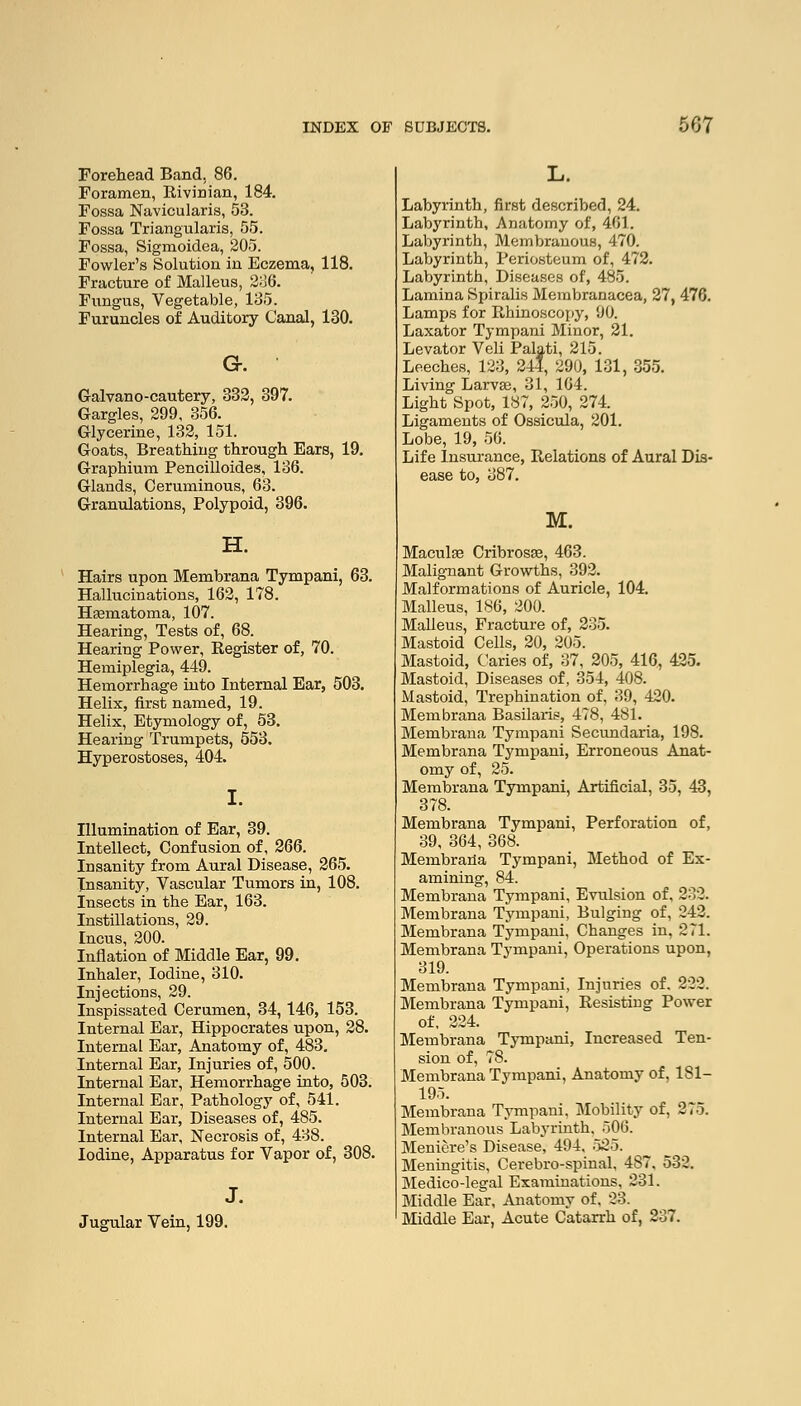 Forehead Band, 86. Foramen, Rivinian, 184. Fossa Navicularis, 53. Fossa Triangularis, 55. Fossa, Sigmoidea, 205. Fowler's Solution in Eczema, 118. Fracture of Malleus, 236. Fungus, Vegetable, 135. Furuncles of Auditory Canal, 130. G-. Galvano-cautery, 332, 397. Gargles, 299, 356. Glycerine, 132, 151. Goats, Breathing through Ears, 19. Graphium Pencilloides, 136. Glands, Ceruminous, 63. Granulations, Polypoid, 396. H. Hairs upon Membrana Tympani, 63. Hallucinations, 162, 178. Hematoma, 107. Hearing, Tests of, 68. Hearing Power, Register of, 70. Hemiplegia, 449. Hemorrhage into Internal Ear, 503. Helix, first named, 19. Helix, Etymology of, 53. Hearing Trumpets, 553. Hyperostoses, 404. I. Illumination of Ear, 39. Intellect, Confusion of, 266. Insanity from Aural Disease, 265. Insanity, Vascular Tumors in, 108. Insects in the Ear, 163. Instillations, 29. Incus, 200. Inflation of Middle Ear, 99. Inhaler, Iodine, 310. Injections, 29. Inspissated Cerumen, 34, 146, 153. Internal Ear, Hippocrates upon, 28. Internal Ear, Anatomy of, 483. Internal Ear, Injuries of, 500. Internal Ear, Hemorrhage into, 503. Internal Ear, Pathology of, 541. Internal Ear, Diseases of, 485. Internal Ear, Necrosis of, 438. Iodine, Apparatus for Vapor of, 308. J. Jugular Vein, 199. Labyrinth, first described, 24. Labyrinth, Anatomy of, 461. Labyrinth, Membranous, 470. Labyrinth, Periosteum of, 472. Labyrinth, Diseases of, 485. Lamina Spiralis Membranacea, 27, 476. Lamps for Rhinoscopy, 90. Laxator Tympani Minor, 21. Levator Veli Palati, 215. Leeches, 123, 244, 290, 131, 355. Living Larvas, 31, 164. Light Spot, 187, 250, 274. Ligaments of Ossicula, 201. Lobe, 19, 56. Life Insurance, Relations of Aural Dis- ease to, 387. M. Maculaa Cribrosse, 463. Malignant Growths, 392. Malformations of Auricle, 104. Malleus, 186, 200. Malleus, Fracture of, 235. Mastoid Cells, 20, 205. Mastoid, Caries of, 37, 205, 416, 425. Mastoid, Diseases of, 354, 408. Mastoid, Trephination of, 39, 420. Membrana Basilaris, 478, 481. Membrana Tympani Secundaria, 198. Membrana Tympani, Erroneous Anat- omy of, 25. Membrana Tympani, Artificial, 35, 43, 378. Membrana Tympani, Perforation of, 39, 364, 368. Membraria Tympani, Method of Ex- amining, 84. Membrana Tympani, Evulsion of, 232. Membrana Tympani, Bulging of, 242. Membrana Tympani, Changes in, 271. Membrana Tympani, Operations upon, 319. Membrana Tympani, Injuries of. 222. Membrana Tympani, Resisting Power of, 224. Membrana Tympani, Increased Ten- sion of, 78. Membrana Tympani, Anatomy of, 1S1- 195. Membrana Tympani, Mobility of, 275. Membranous Labyrinth. 506. Meniere's Disease, 494, 525. Meningitis, Cerebro-spinal, 487, 532. Medico-legal Examinations, 231. Middle Ear, Anatomv of. 23. Middle Ear, Acute Catarrh of, 237.