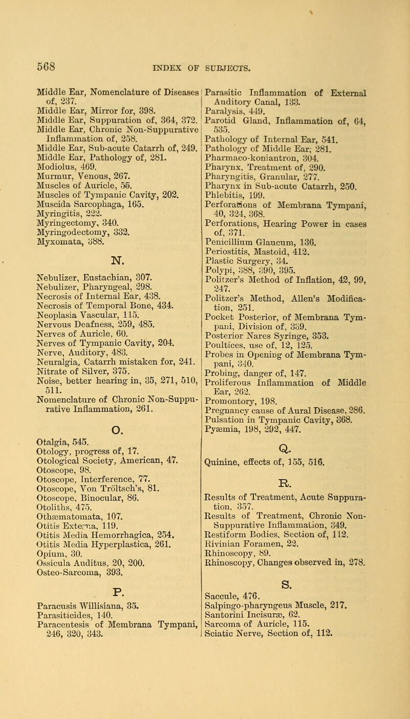 Middle Ear, Nomenclature of Diseases of, 237. Middle Ear, Mirror for, 398. Middle Ear, Suppuration of, 364, 372. Middle Ear, Chronic Non-Suppurative Inflammation of, 258. Middle Ear, Sub-acute Catarrh of, 249. Middle Ear, Pathology of, 281. Modiolus, 469. Murmur, Venous, 267. Muscles of Auricle, 55. Muscles of Tympanic Cavity, 202. Muscida Sarcophaga, 165. Myringitis, 222. Myringectomy, 340. Myringodectomy, 332. Myxomata, 388. N. Nebulizer, Eustachian, 307. Nebulizer, Pharyngeal, 298. Necrosis of Internal Ear, 438. Necrosis of Temporal Bone, 434. Neoplasia Vascular, 115. Nervous Deafness, 259, 485. Nerves of Auricle, 60. Nerves of Tympanic Cavity, 204. Nerve, Auditory, 483. Neuralgia, Catarrh mistaken for, 241. Nitrate of Silver, 375. Noise, better hearing in, 35, 271, 510, 511. Nomenclature of Chronic Non-Suppu- rative Inflammation, 261. o. Otalgia, 545. Otology, progress of, 17. Otological Society, American, 47. Otoscope, 98. Otoscope, Interference, 77. Otoscope, Von Troltsch's, 81. Otoscope, Binocular, 86. Otoliths, 475. Othasmatomata, 107. Otitis Externa, 119. Otitis Media Hemorrhagica, 254. Otitis Media Hyperplastica, 261. Opium, 30. Ossicula Auditus, 20, 200. Osteo-Sarcoma, 393. Paracusis Willisiana, 35. Parasiticides, 140. Paracentesis of Membrana Tympani, 246, 320, 343. Parasitic Inflammation of External Auditory Canal, 133. Paralysis, 449. Parotid Gland, Inflammation of, 64, 535. Pathology of Internal Ear, 541. Pathology of Middle Ear; 281. Pharmaco-koniantron, 304. Phaiynx, Treatment of, 290. Pharyngitis, Granular, 277. Pharynx in Sub-acute Catarrh, 250. Phlebitis, 199. Perforations of Membrana Tympani, 40, 324, 368. Perforations, Hearing Power in cases of, 371. Penicillium Glaucum, 136. Periostitis, Mastoid, 412. Plastic Surgery, 34 Polypi, 388, 390, 395. Politzer's Method of Inflation, 42, 99, 247. Politzer's Method, Allen's Modifica- tion, 251. Pocket Posterior, of Membrana Tym- pani, Division of, 339. Posterior Nares Syringe, 353. Poultices, use of, 12, 125. Probes in Opening of Membrana Tym- pani, 340. Probing, danger of, 147. Proliferous Inflammation of Middle Ear, 262. Promontory, 198. Pregnancy cause of Aural Disease, 286. Pulsation in Tympanic Cavity, 368. Pyemia, 198, 292, 447. Q. Quinine, effects of, 155, 516. R. Results of Treatment, Acute Suppura- tion, 357. Results of Treatment, Chronic Non- suppurative Inflammation, 349. Restiform Bodies, Section of, 112. Rivinian Foramen, 22. Rhinoscopy, 89. Rhinoscopy, Changes observed in, 278. s. Saccule, 476. Salpingo-pharyngeus Muscle, 217. Santorini Incisuras, 62. Sarcoma of Auricle, 115. Sciatic Nerve, Section of, 112.