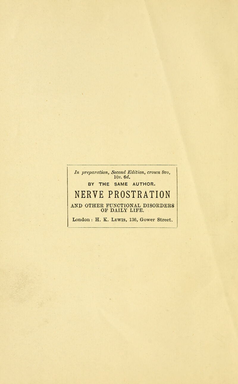 In preparation, Second Editioji, crown 8vo, 10s. 6d. BY THE SAME AUTHOR. NERVE PROSTRATION AND OTHER FUNCTIONAL DISORDERS OE DAILY LIEE.