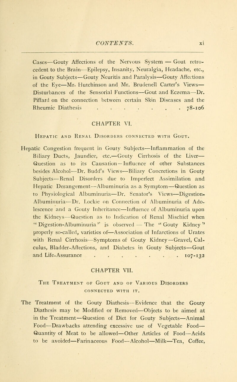 Cases—Gouty Affections of the Nervous System — Gout retro- cedent to the Brain—Epilepsy, Insanity, Neuralgia, Headache, etc., in Gouty Subjects—Gouty Neuritis and Paralysis—Gouty Affections of the Eye—Mr. Hutchinson and Mr. Brudenell Carter's Views— Disturbances of the Sensorial Functions—Gout and Eczema—Dr. Piffard on the connection between certain Skin Diseases and the Rheumic Diathesis 78-106 CHAPTER VI. Hepatic and Renal Disorders connected with Gout. Hepatic Congestion frequent in Gouty Subjects—Inflammation of the Biliary Ducts, Jaundice, etc.—Gouty Cirrhosis of the Liver— Question as to its Causation —Influence of other Substances besides Alcohol—Dr. Budd's Views—Biliary Concretions in Gouty Subjects—Renal Disorders due to Imperfect Assimilation and Hepatic Derangement—Albuminuria as a Symptom—Question as to Physiological Albuminuria—Dr. Senator's Views—Digestion- Albuminuria—Dr. Lockie on Connection of Albuminuria of Ado- lescence and a Gouty Inheritance—Influence of Albuminuria upon the Kidneys—Question as to Indication of Renal Mischief when  Digestion-Albuminuria is observed-—The Gouty Kidney properly so-called, varieties of—Association of Infarctions of Urates with Renal Cirrhosis—Symptoms of Gouty Kidney—Gravel, Cal- culus, Bladder-Affections, and Diabetes in Gouty Subjects—Gout and Life.Assurance 107-132 CHAPTER VII. The Treatment of Gout and of Various Disorders connected with it. The Treatment of the Gouty Diathesis—Evidence that the Gouty Diathesis may be Modified or Removed—Objects to be aimed at in the Treatment—Question of Diet for Gouty Subjects—Animal Food—Drawbacks attending excessive use of Vegetable Food— Quantity of Meat to be allowed—Other Articles of Food—Acids to be avoided—Farinaceous Food—Alcohol—Milk—Tea, Coffee,